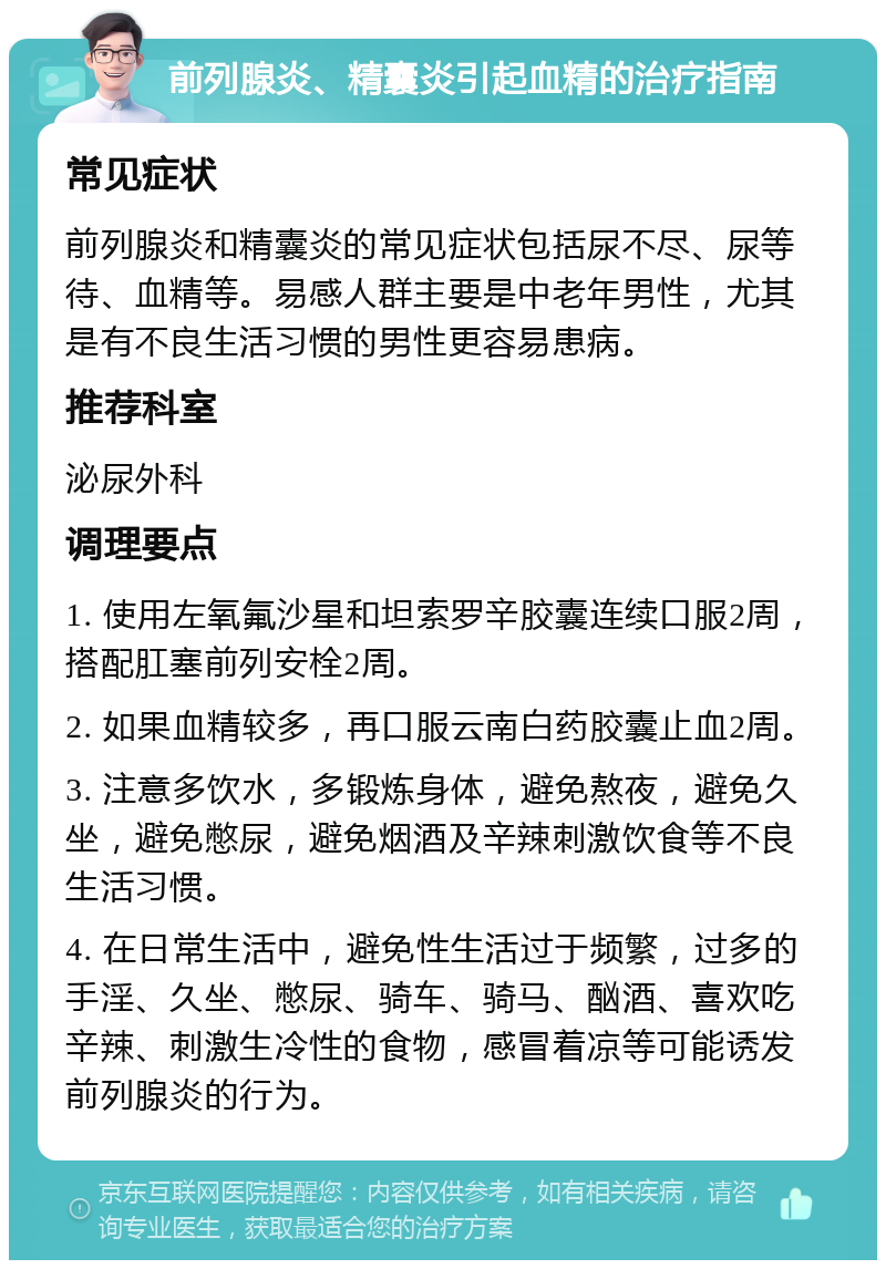 前列腺炎、精囊炎引起血精的治疗指南 常见症状 前列腺炎和精囊炎的常见症状包括尿不尽、尿等待、血精等。易感人群主要是中老年男性，尤其是有不良生活习惯的男性更容易患病。 推荐科室 泌尿外科 调理要点 1. 使用左氧氟沙星和坦索罗辛胶囊连续口服2周，搭配肛塞前列安栓2周。 2. 如果血精较多，再口服云南白药胶囊止血2周。 3. 注意多饮水，多锻炼身体，避免熬夜，避免久坐，避免憋尿，避免烟酒及辛辣刺激饮食等不良生活习惯。 4. 在日常生活中，避免性生活过于频繁，过多的手淫、久坐、憋尿、骑车、骑马、酗酒、喜欢吃辛辣、刺激生冷性的食物，感冒着凉等可能诱发前列腺炎的行为。