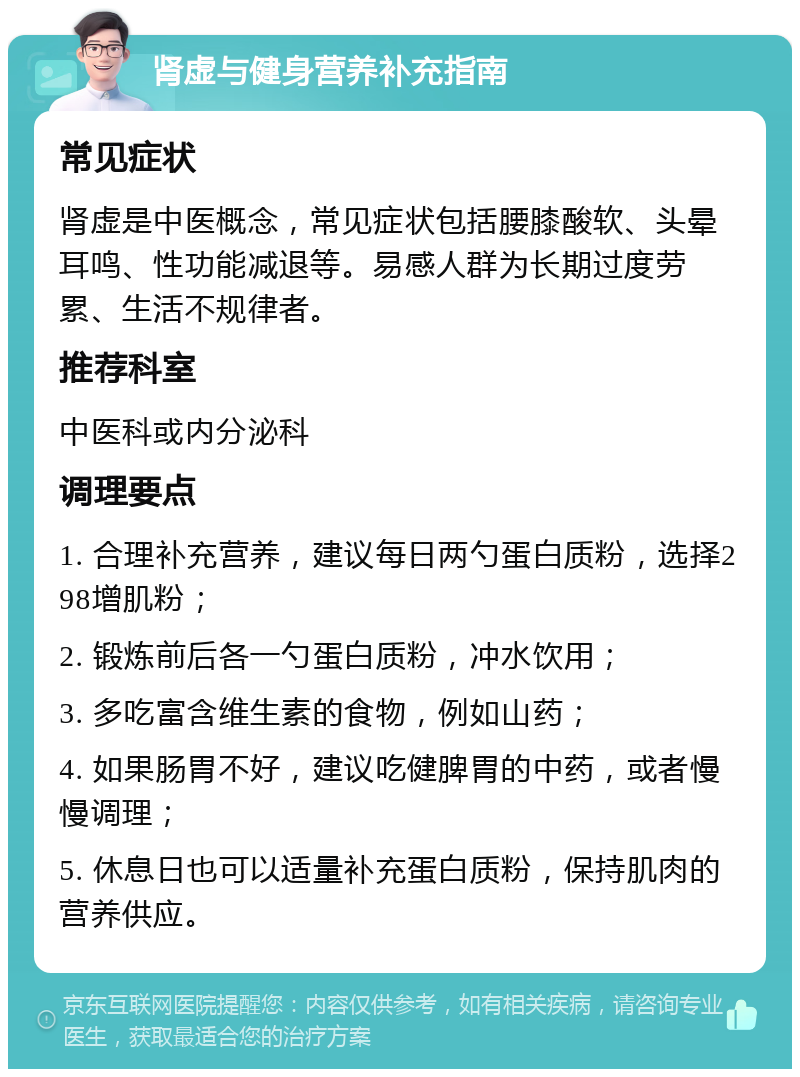 肾虚与健身营养补充指南 常见症状 肾虚是中医概念，常见症状包括腰膝酸软、头晕耳鸣、性功能减退等。易感人群为长期过度劳累、生活不规律者。 推荐科室 中医科或内分泌科 调理要点 1. 合理补充营养，建议每日两勺蛋白质粉，选择298增肌粉； 2. 锻炼前后各一勺蛋白质粉，冲水饮用； 3. 多吃富含维生素的食物，例如山药； 4. 如果肠胃不好，建议吃健脾胃的中药，或者慢慢调理； 5. 休息日也可以适量补充蛋白质粉，保持肌肉的营养供应。