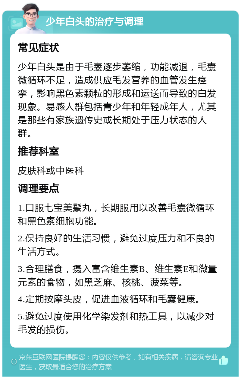 少年白头的治疗与调理 常见症状 少年白头是由于毛囊逐步萎缩，功能减退，毛囊微循环不足，造成供应毛发营养的血管发生痉挛，影响黑色素颗粒的形成和运送而导致的白发现象。易感人群包括青少年和年轻成年人，尤其是那些有家族遗传史或长期处于压力状态的人群。 推荐科室 皮肤科或中医科 调理要点 1.口服七宝美鬃丸，长期服用以改善毛囊微循环和黑色素细胞功能。 2.保持良好的生活习惯，避免过度压力和不良的生活方式。 3.合理膳食，摄入富含维生素B、维生素E和微量元素的食物，如黑芝麻、核桃、菠菜等。 4.定期按摩头皮，促进血液循环和毛囊健康。 5.避免过度使用化学染发剂和热工具，以减少对毛发的损伤。