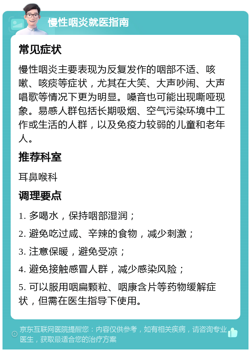 慢性咽炎就医指南 常见症状 慢性咽炎主要表现为反复发作的咽部不适、咳嗽、咳痰等症状，尤其在大笑、大声吵闹、大声唱歌等情况下更为明显。嗓音也可能出现嘶哑现象。易感人群包括长期吸烟、空气污染环境中工作或生活的人群，以及免疫力较弱的儿童和老年人。 推荐科室 耳鼻喉科 调理要点 1. 多喝水，保持咽部湿润； 2. 避免吃过咸、辛辣的食物，减少刺激； 3. 注意保暖，避免受凉； 4. 避免接触感冒人群，减少感染风险； 5. 可以服用咽扁颗粒、咽康含片等药物缓解症状，但需在医生指导下使用。