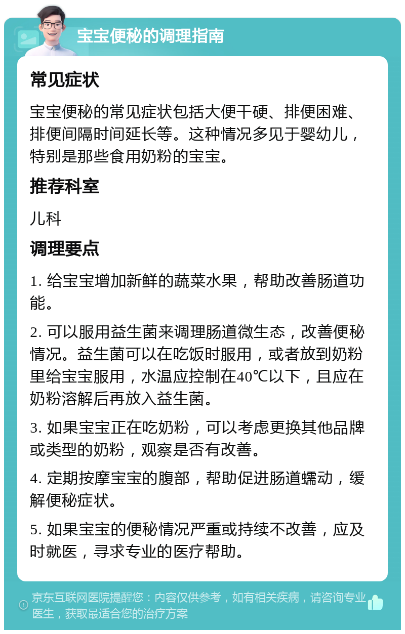 宝宝便秘的调理指南 常见症状 宝宝便秘的常见症状包括大便干硬、排便困难、排便间隔时间延长等。这种情况多见于婴幼儿，特别是那些食用奶粉的宝宝。 推荐科室 儿科 调理要点 1. 给宝宝增加新鲜的蔬菜水果，帮助改善肠道功能。 2. 可以服用益生菌来调理肠道微生态，改善便秘情况。益生菌可以在吃饭时服用，或者放到奶粉里给宝宝服用，水温应控制在40℃以下，且应在奶粉溶解后再放入益生菌。 3. 如果宝宝正在吃奶粉，可以考虑更换其他品牌或类型的奶粉，观察是否有改善。 4. 定期按摩宝宝的腹部，帮助促进肠道蠕动，缓解便秘症状。 5. 如果宝宝的便秘情况严重或持续不改善，应及时就医，寻求专业的医疗帮助。