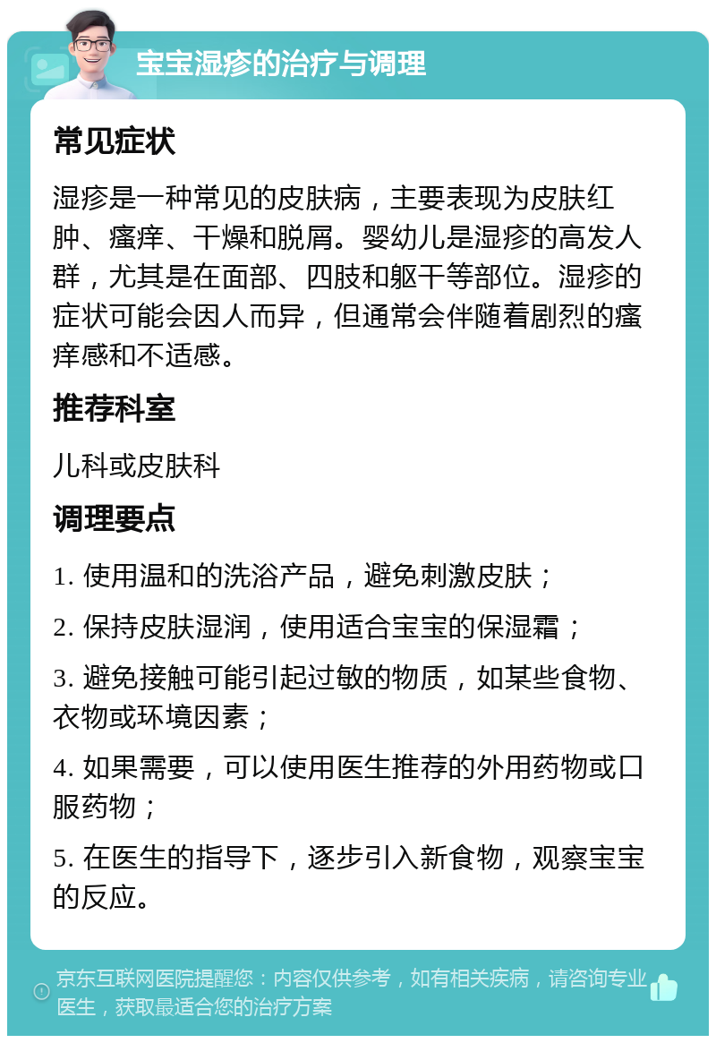 宝宝湿疹的治疗与调理 常见症状 湿疹是一种常见的皮肤病，主要表现为皮肤红肿、瘙痒、干燥和脱屑。婴幼儿是湿疹的高发人群，尤其是在面部、四肢和躯干等部位。湿疹的症状可能会因人而异，但通常会伴随着剧烈的瘙痒感和不适感。 推荐科室 儿科或皮肤科 调理要点 1. 使用温和的洗浴产品，避免刺激皮肤； 2. 保持皮肤湿润，使用适合宝宝的保湿霜； 3. 避免接触可能引起过敏的物质，如某些食物、衣物或环境因素； 4. 如果需要，可以使用医生推荐的外用药物或口服药物； 5. 在医生的指导下，逐步引入新食物，观察宝宝的反应。