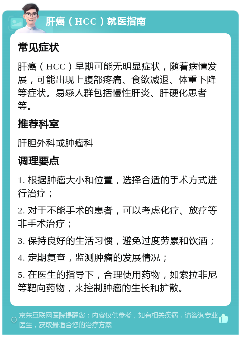 肝癌（HCC）就医指南 常见症状 肝癌（HCC）早期可能无明显症状，随着病情发展，可能出现上腹部疼痛、食欲减退、体重下降等症状。易感人群包括慢性肝炎、肝硬化患者等。 推荐科室 肝胆外科或肿瘤科 调理要点 1. 根据肿瘤大小和位置，选择合适的手术方式进行治疗； 2. 对于不能手术的患者，可以考虑化疗、放疗等非手术治疗； 3. 保持良好的生活习惯，避免过度劳累和饮酒； 4. 定期复查，监测肿瘤的发展情况； 5. 在医生的指导下，合理使用药物，如索拉非尼等靶向药物，来控制肿瘤的生长和扩散。