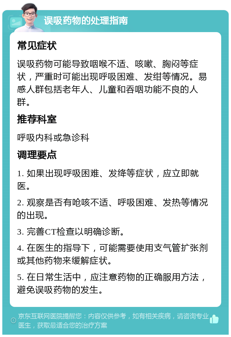 误吸药物的处理指南 常见症状 误吸药物可能导致咽喉不适、咳嗽、胸闷等症状，严重时可能出现呼吸困难、发绀等情况。易感人群包括老年人、儿童和吞咽功能不良的人群。 推荐科室 呼吸内科或急诊科 调理要点 1. 如果出现呼吸困难、发绛等症状，应立即就医。 2. 观察是否有呛咳不适、呼吸困难、发热等情况的出现。 3. 完善CT检查以明确诊断。 4. 在医生的指导下，可能需要使用支气管扩张剂或其他药物来缓解症状。 5. 在日常生活中，应注意药物的正确服用方法，避免误吸药物的发生。