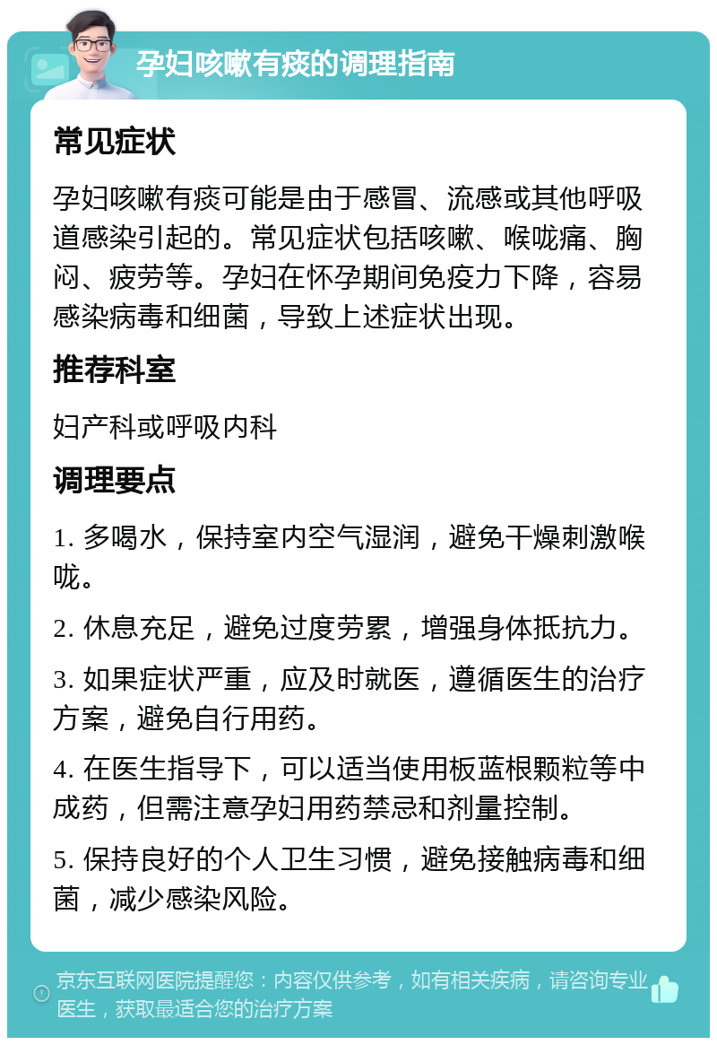 孕妇咳嗽有痰的调理指南 常见症状 孕妇咳嗽有痰可能是由于感冒、流感或其他呼吸道感染引起的。常见症状包括咳嗽、喉咙痛、胸闷、疲劳等。孕妇在怀孕期间免疫力下降，容易感染病毒和细菌，导致上述症状出现。 推荐科室 妇产科或呼吸内科 调理要点 1. 多喝水，保持室内空气湿润，避免干燥刺激喉咙。 2. 休息充足，避免过度劳累，增强身体抵抗力。 3. 如果症状严重，应及时就医，遵循医生的治疗方案，避免自行用药。 4. 在医生指导下，可以适当使用板蓝根颗粒等中成药，但需注意孕妇用药禁忌和剂量控制。 5. 保持良好的个人卫生习惯，避免接触病毒和细菌，减少感染风险。