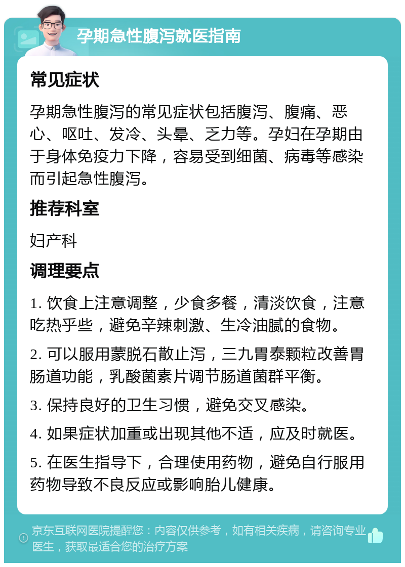 孕期急性腹泻就医指南 常见症状 孕期急性腹泻的常见症状包括腹泻、腹痛、恶心、呕吐、发冷、头晕、乏力等。孕妇在孕期由于身体免疫力下降，容易受到细菌、病毒等感染而引起急性腹泻。 推荐科室 妇产科 调理要点 1. 饮食上注意调整，少食多餐，清淡饮食，注意吃热乎些，避免辛辣刺激、生冷油腻的食物。 2. 可以服用蒙脱石散止泻，三九胃泰颗粒改善胃肠道功能，乳酸菌素片调节肠道菌群平衡。 3. 保持良好的卫生习惯，避免交叉感染。 4. 如果症状加重或出现其他不适，应及时就医。 5. 在医生指导下，合理使用药物，避免自行服用药物导致不良反应或影响胎儿健康。