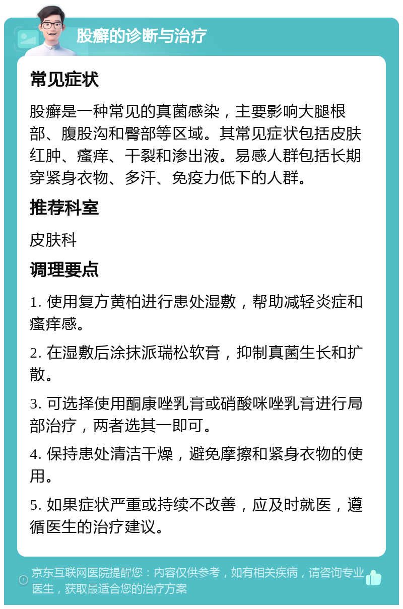 股癣的诊断与治疗 常见症状 股癣是一种常见的真菌感染，主要影响大腿根部、腹股沟和臀部等区域。其常见症状包括皮肤红肿、瘙痒、干裂和渗出液。易感人群包括长期穿紧身衣物、多汗、免疫力低下的人群。 推荐科室 皮肤科 调理要点 1. 使用复方黄柏进行患处湿敷，帮助减轻炎症和瘙痒感。 2. 在湿敷后涂抹派瑞松软膏，抑制真菌生长和扩散。 3. 可选择使用酮康唑乳膏或硝酸咪唑乳膏进行局部治疗，两者选其一即可。 4. 保持患处清洁干燥，避免摩擦和紧身衣物的使用。 5. 如果症状严重或持续不改善，应及时就医，遵循医生的治疗建议。