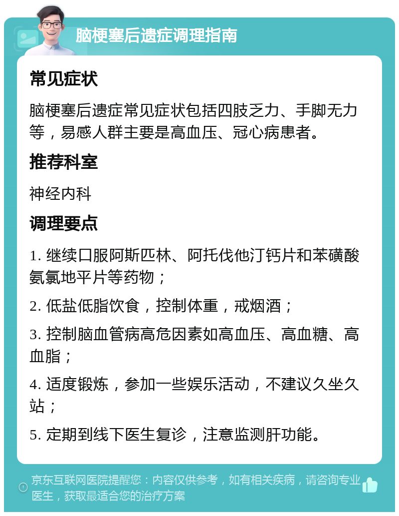 脑梗塞后遗症调理指南 常见症状 脑梗塞后遗症常见症状包括四肢乏力、手脚无力等，易感人群主要是高血压、冠心病患者。 推荐科室 神经内科 调理要点 1. 继续口服阿斯匹林、阿托伐他汀钙片和苯磺酸氨氯地平片等药物； 2. 低盐低脂饮食，控制体重，戒烟酒； 3. 控制脑血管病高危因素如高血压、高血糖、高血脂； 4. 适度锻炼，参加一些娱乐活动，不建议久坐久站； 5. 定期到线下医生复诊，注意监测肝功能。