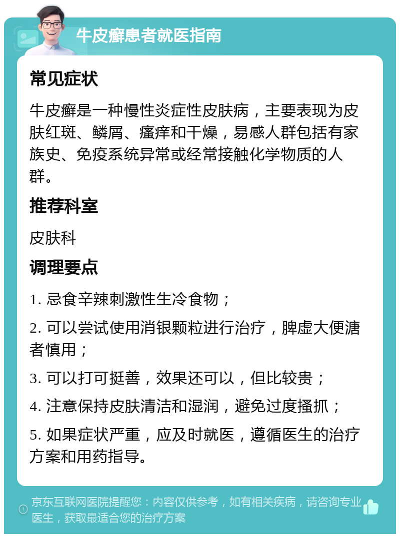 牛皮癣患者就医指南 常见症状 牛皮癣是一种慢性炎症性皮肤病，主要表现为皮肤红斑、鳞屑、瘙痒和干燥，易感人群包括有家族史、免疫系统异常或经常接触化学物质的人群。 推荐科室 皮肤科 调理要点 1. 忌食辛辣刺激性生冷食物； 2. 可以尝试使用消银颗粒进行治疗，脾虚大便溏者慎用； 3. 可以打可挺善，效果还可以，但比较贵； 4. 注意保持皮肤清洁和湿润，避免过度搔抓； 5. 如果症状严重，应及时就医，遵循医生的治疗方案和用药指导。