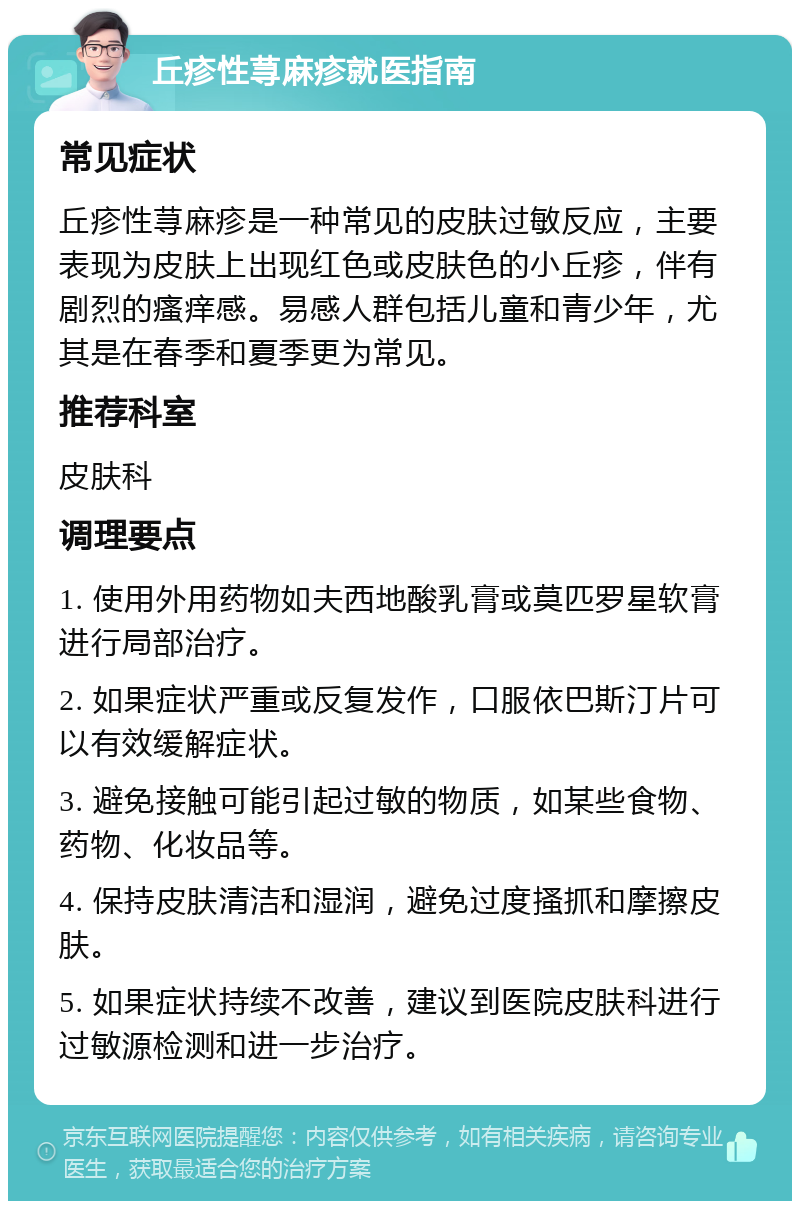 丘疹性荨麻疹就医指南 常见症状 丘疹性荨麻疹是一种常见的皮肤过敏反应，主要表现为皮肤上出现红色或皮肤色的小丘疹，伴有剧烈的瘙痒感。易感人群包括儿童和青少年，尤其是在春季和夏季更为常见。 推荐科室 皮肤科 调理要点 1. 使用外用药物如夫西地酸乳膏或莫匹罗星软膏进行局部治疗。 2. 如果症状严重或反复发作，口服依巴斯汀片可以有效缓解症状。 3. 避免接触可能引起过敏的物质，如某些食物、药物、化妆品等。 4. 保持皮肤清洁和湿润，避免过度搔抓和摩擦皮肤。 5. 如果症状持续不改善，建议到医院皮肤科进行过敏源检测和进一步治疗。