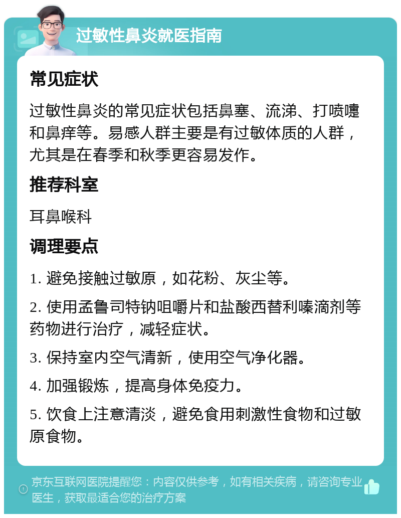 过敏性鼻炎就医指南 常见症状 过敏性鼻炎的常见症状包括鼻塞、流涕、打喷嚏和鼻痒等。易感人群主要是有过敏体质的人群，尤其是在春季和秋季更容易发作。 推荐科室 耳鼻喉科 调理要点 1. 避免接触过敏原，如花粉、灰尘等。 2. 使用孟鲁司特钠咀嚼片和盐酸西替利嗪滴剂等药物进行治疗，减轻症状。 3. 保持室内空气清新，使用空气净化器。 4. 加强锻炼，提高身体免疫力。 5. 饮食上注意清淡，避免食用刺激性食物和过敏原食物。