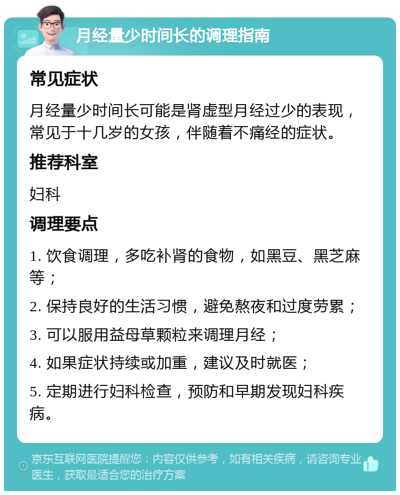 月经量少时间长的调理指南 常见症状 月经量少时间长可能是肾虚型月经过少的表现，常见于十几岁的女孩，伴随着不痛经的症状。 推荐科室 妇科 调理要点 1. 饮食调理，多吃补肾的食物，如黑豆、黑芝麻等； 2. 保持良好的生活习惯，避免熬夜和过度劳累； 3. 可以服用益母草颗粒来调理月经； 4. 如果症状持续或加重，建议及时就医； 5. 定期进行妇科检查，预防和早期发现妇科疾病。