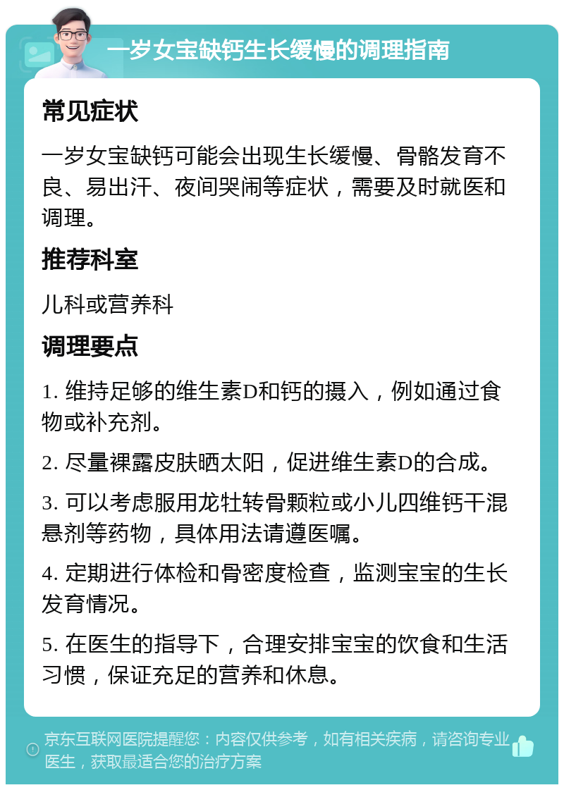 一岁女宝缺钙生长缓慢的调理指南 常见症状 一岁女宝缺钙可能会出现生长缓慢、骨骼发育不良、易出汗、夜间哭闹等症状，需要及时就医和调理。 推荐科室 儿科或营养科 调理要点 1. 维持足够的维生素D和钙的摄入，例如通过食物或补充剂。 2. 尽量裸露皮肤晒太阳，促进维生素D的合成。 3. 可以考虑服用龙牡转骨颗粒或小儿四维钙干混悬剂等药物，具体用法请遵医嘱。 4. 定期进行体检和骨密度检查，监测宝宝的生长发育情况。 5. 在医生的指导下，合理安排宝宝的饮食和生活习惯，保证充足的营养和休息。