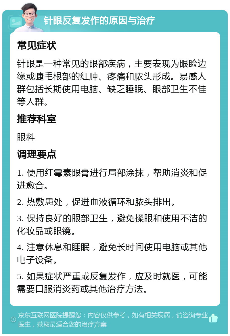 针眼反复发作的原因与治疗 常见症状 针眼是一种常见的眼部疾病，主要表现为眼睑边缘或睫毛根部的红肿、疼痛和脓头形成。易感人群包括长期使用电脑、缺乏睡眠、眼部卫生不佳等人群。 推荐科室 眼科 调理要点 1. 使用红霉素眼膏进行局部涂抹，帮助消炎和促进愈合。 2. 热敷患处，促进血液循环和脓头排出。 3. 保持良好的眼部卫生，避免揉眼和使用不洁的化妆品或眼镜。 4. 注意休息和睡眠，避免长时间使用电脑或其他电子设备。 5. 如果症状严重或反复发作，应及时就医，可能需要口服消炎药或其他治疗方法。