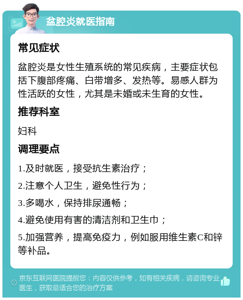 盆腔炎就医指南 常见症状 盆腔炎是女性生殖系统的常见疾病，主要症状包括下腹部疼痛、白带增多、发热等。易感人群为性活跃的女性，尤其是未婚或未生育的女性。 推荐科室 妇科 调理要点 1.及时就医，接受抗生素治疗； 2.注意个人卫生，避免性行为； 3.多喝水，保持排尿通畅； 4.避免使用有害的清洁剂和卫生巾； 5.加强营养，提高免疫力，例如服用维生素C和锌等补品。