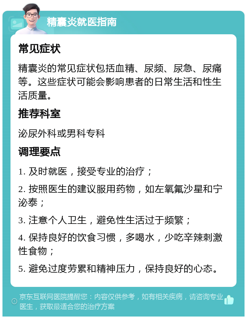 精囊炎就医指南 常见症状 精囊炎的常见症状包括血精、尿频、尿急、尿痛等。这些症状可能会影响患者的日常生活和性生活质量。 推荐科室 泌尿外科或男科专科 调理要点 1. 及时就医，接受专业的治疗； 2. 按照医生的建议服用药物，如左氧氟沙星和宁泌泰； 3. 注意个人卫生，避免性生活过于频繁； 4. 保持良好的饮食习惯，多喝水，少吃辛辣刺激性食物； 5. 避免过度劳累和精神压力，保持良好的心态。