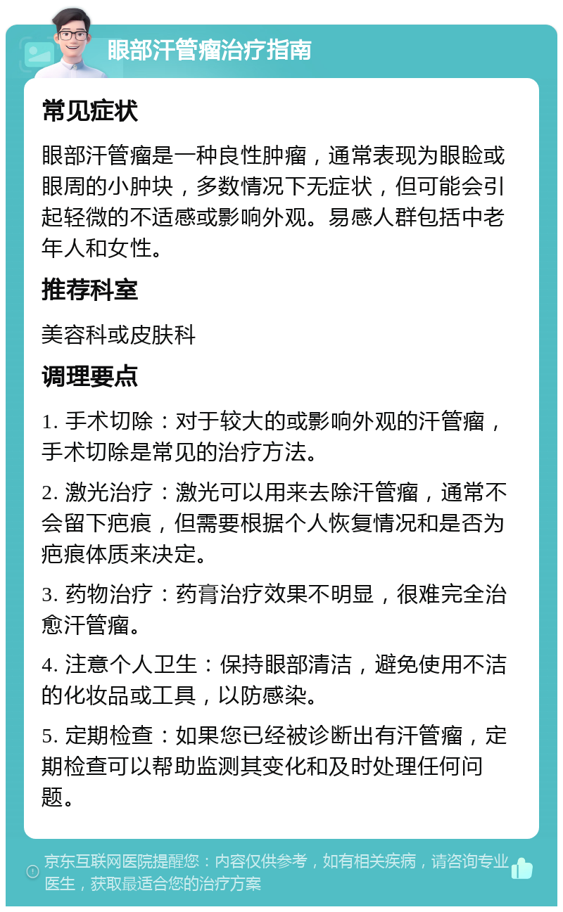 眼部汗管瘤治疗指南 常见症状 眼部汗管瘤是一种良性肿瘤，通常表现为眼睑或眼周的小肿块，多数情况下无症状，但可能会引起轻微的不适感或影响外观。易感人群包括中老年人和女性。 推荐科室 美容科或皮肤科 调理要点 1. 手术切除：对于较大的或影响外观的汗管瘤，手术切除是常见的治疗方法。 2. 激光治疗：激光可以用来去除汗管瘤，通常不会留下疤痕，但需要根据个人恢复情况和是否为疤痕体质来决定。 3. 药物治疗：药膏治疗效果不明显，很难完全治愈汗管瘤。 4. 注意个人卫生：保持眼部清洁，避免使用不洁的化妆品或工具，以防感染。 5. 定期检查：如果您已经被诊断出有汗管瘤，定期检查可以帮助监测其变化和及时处理任何问题。