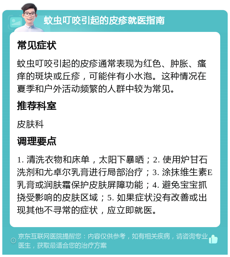 蚊虫叮咬引起的皮疹就医指南 常见症状 蚊虫叮咬引起的皮疹通常表现为红色、肿胀、瘙痒的斑块或丘疹，可能伴有小水泡。这种情况在夏季和户外活动频繁的人群中较为常见。 推荐科室 皮肤科 调理要点 1. 清洗衣物和床单，太阳下暴晒；2. 使用炉甘石洗剂和尤卓尔乳膏进行局部治疗；3. 涂抹维生素E乳膏或润肤霜保护皮肤屏障功能；4. 避免宝宝抓挠受影响的皮肤区域；5. 如果症状没有改善或出现其他不寻常的症状，应立即就医。