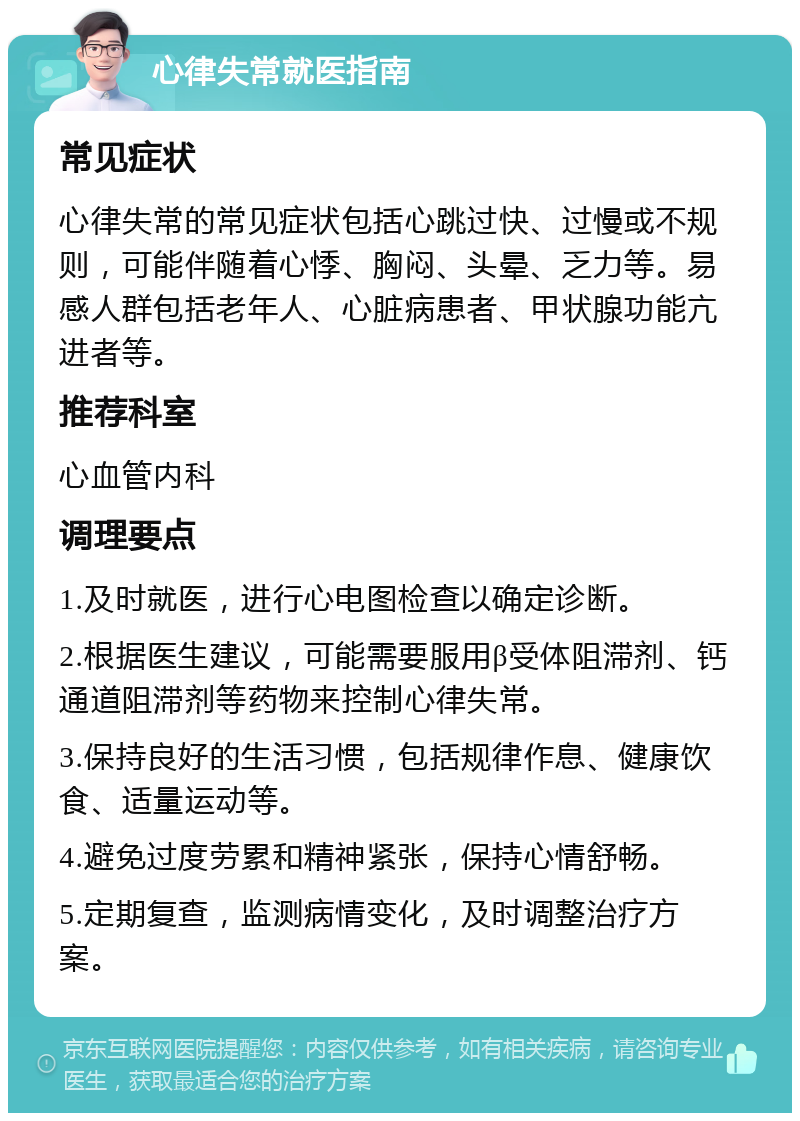 心律失常就医指南 常见症状 心律失常的常见症状包括心跳过快、过慢或不规则，可能伴随着心悸、胸闷、头晕、乏力等。易感人群包括老年人、心脏病患者、甲状腺功能亢进者等。 推荐科室 心血管内科 调理要点 1.及时就医，进行心电图检查以确定诊断。 2.根据医生建议，可能需要服用β受体阻滞剂、钙通道阻滞剂等药物来控制心律失常。 3.保持良好的生活习惯，包括规律作息、健康饮食、适量运动等。 4.避免过度劳累和精神紧张，保持心情舒畅。 5.定期复查，监测病情变化，及时调整治疗方案。