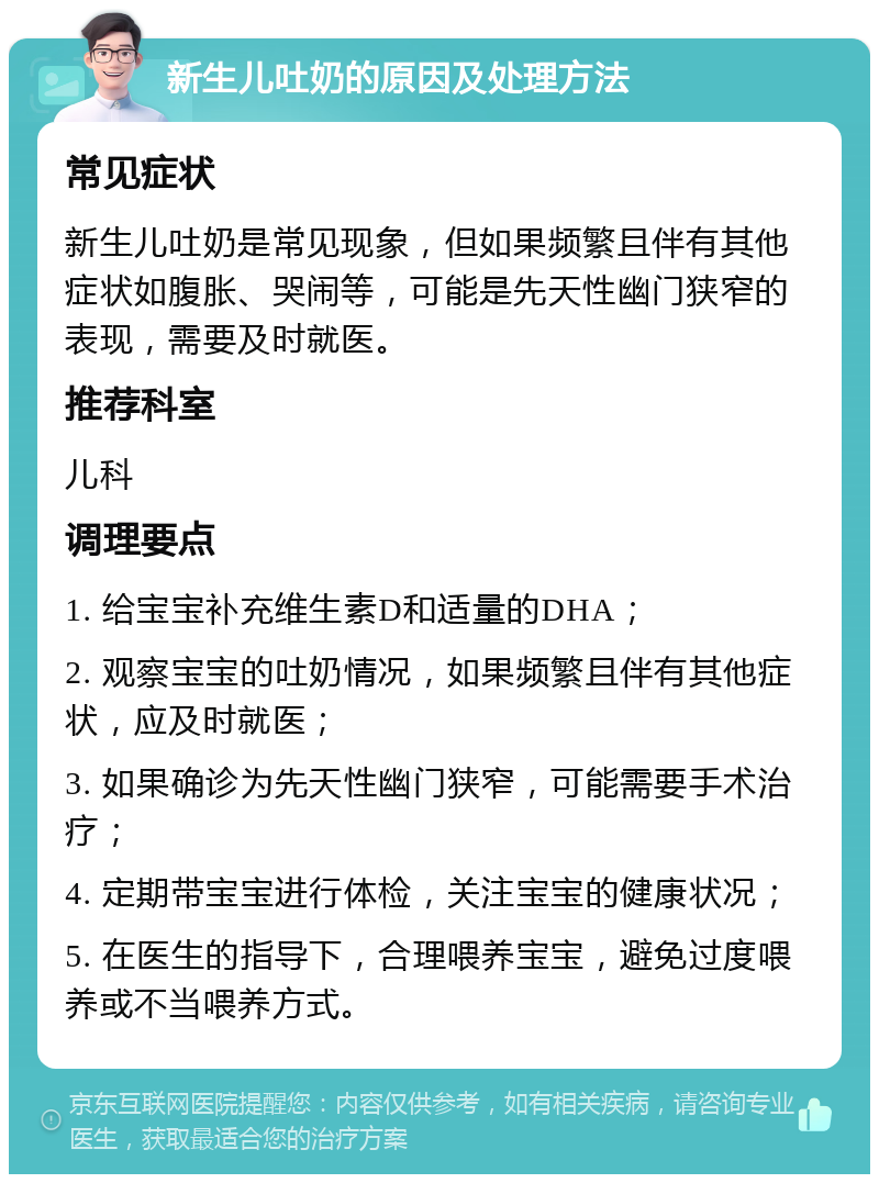 新生儿吐奶的原因及处理方法 常见症状 新生儿吐奶是常见现象，但如果频繁且伴有其他症状如腹胀、哭闹等，可能是先天性幽门狭窄的表现，需要及时就医。 推荐科室 儿科 调理要点 1. 给宝宝补充维生素D和适量的DHA； 2. 观察宝宝的吐奶情况，如果频繁且伴有其他症状，应及时就医； 3. 如果确诊为先天性幽门狭窄，可能需要手术治疗； 4. 定期带宝宝进行体检，关注宝宝的健康状况； 5. 在医生的指导下，合理喂养宝宝，避免过度喂养或不当喂养方式。