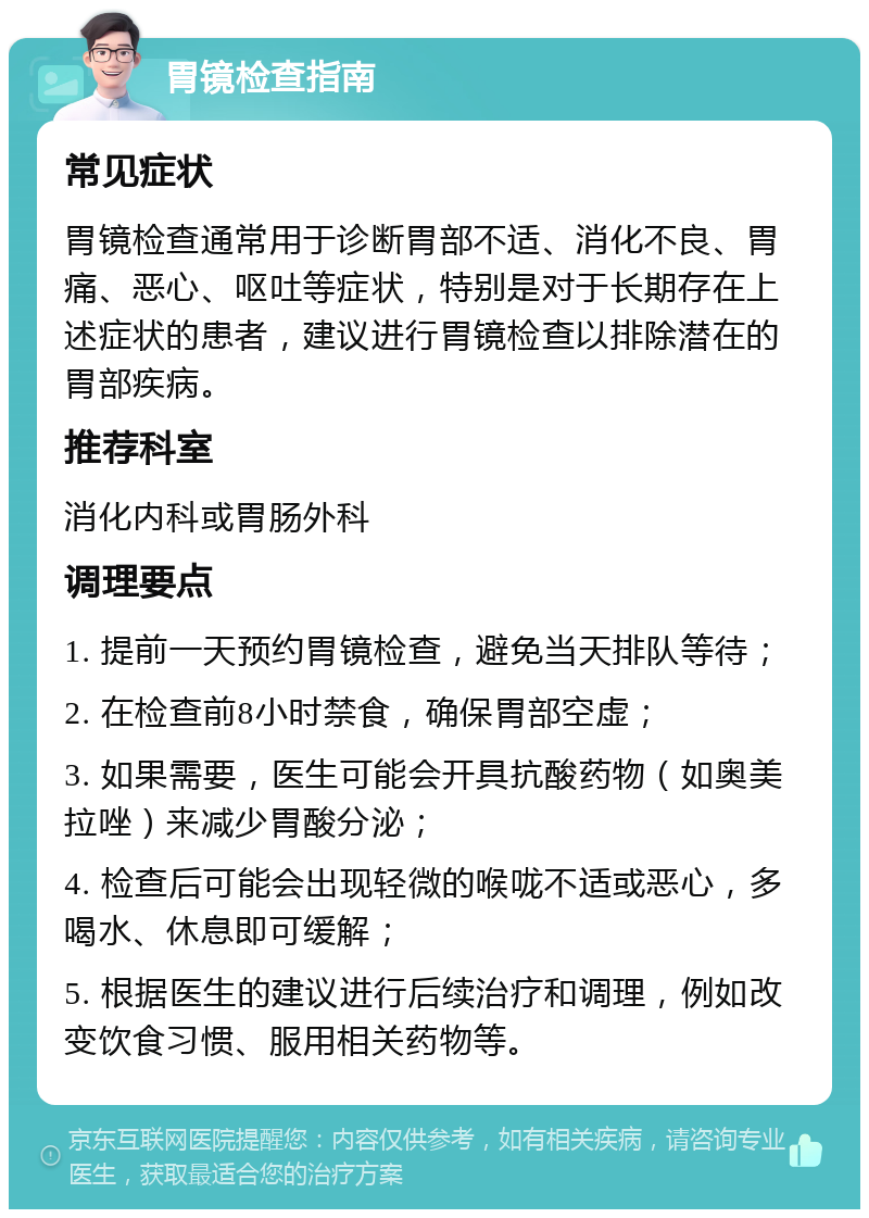 胃镜检查指南 常见症状 胃镜检查通常用于诊断胃部不适、消化不良、胃痛、恶心、呕吐等症状，特别是对于长期存在上述症状的患者，建议进行胃镜检查以排除潜在的胃部疾病。 推荐科室 消化内科或胃肠外科 调理要点 1. 提前一天预约胃镜检查，避免当天排队等待； 2. 在检查前8小时禁食，确保胃部空虚； 3. 如果需要，医生可能会开具抗酸药物（如奥美拉唑）来减少胃酸分泌； 4. 检查后可能会出现轻微的喉咙不适或恶心，多喝水、休息即可缓解； 5. 根据医生的建议进行后续治疗和调理，例如改变饮食习惯、服用相关药物等。