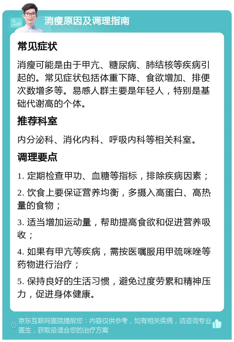 消瘦原因及调理指南 常见症状 消瘦可能是由于甲亢、糖尿病、肺结核等疾病引起的。常见症状包括体重下降、食欲增加、排便次数增多等。易感人群主要是年轻人，特别是基础代谢高的个体。 推荐科室 内分泌科、消化内科、呼吸内科等相关科室。 调理要点 1. 定期检查甲功、血糖等指标，排除疾病因素； 2. 饮食上要保证营养均衡，多摄入高蛋白、高热量的食物； 3. 适当增加运动量，帮助提高食欲和促进营养吸收； 4. 如果有甲亢等疾病，需按医嘱服用甲巯咪唑等药物进行治疗； 5. 保持良好的生活习惯，避免过度劳累和精神压力，促进身体健康。