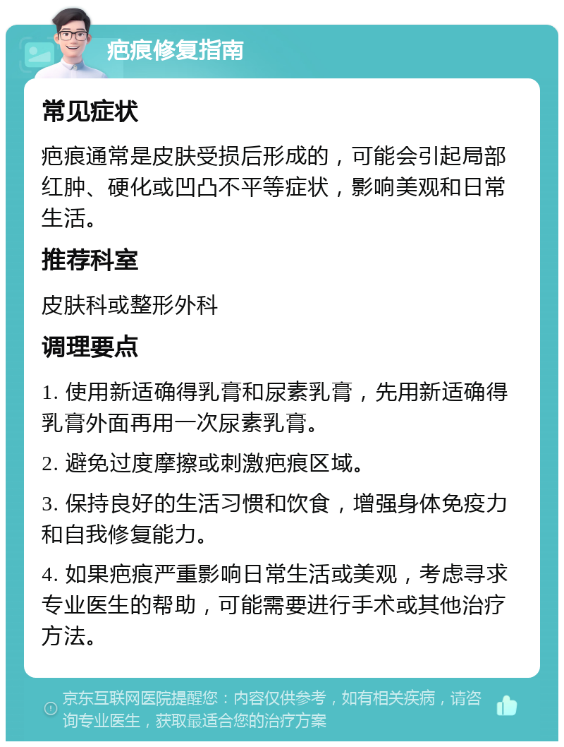 疤痕修复指南 常见症状 疤痕通常是皮肤受损后形成的，可能会引起局部红肿、硬化或凹凸不平等症状，影响美观和日常生活。 推荐科室 皮肤科或整形外科 调理要点 1. 使用新适确得乳膏和尿素乳膏，先用新适确得乳膏外面再用一次尿素乳膏。 2. 避免过度摩擦或刺激疤痕区域。 3. 保持良好的生活习惯和饮食，增强身体免疫力和自我修复能力。 4. 如果疤痕严重影响日常生活或美观，考虑寻求专业医生的帮助，可能需要进行手术或其他治疗方法。