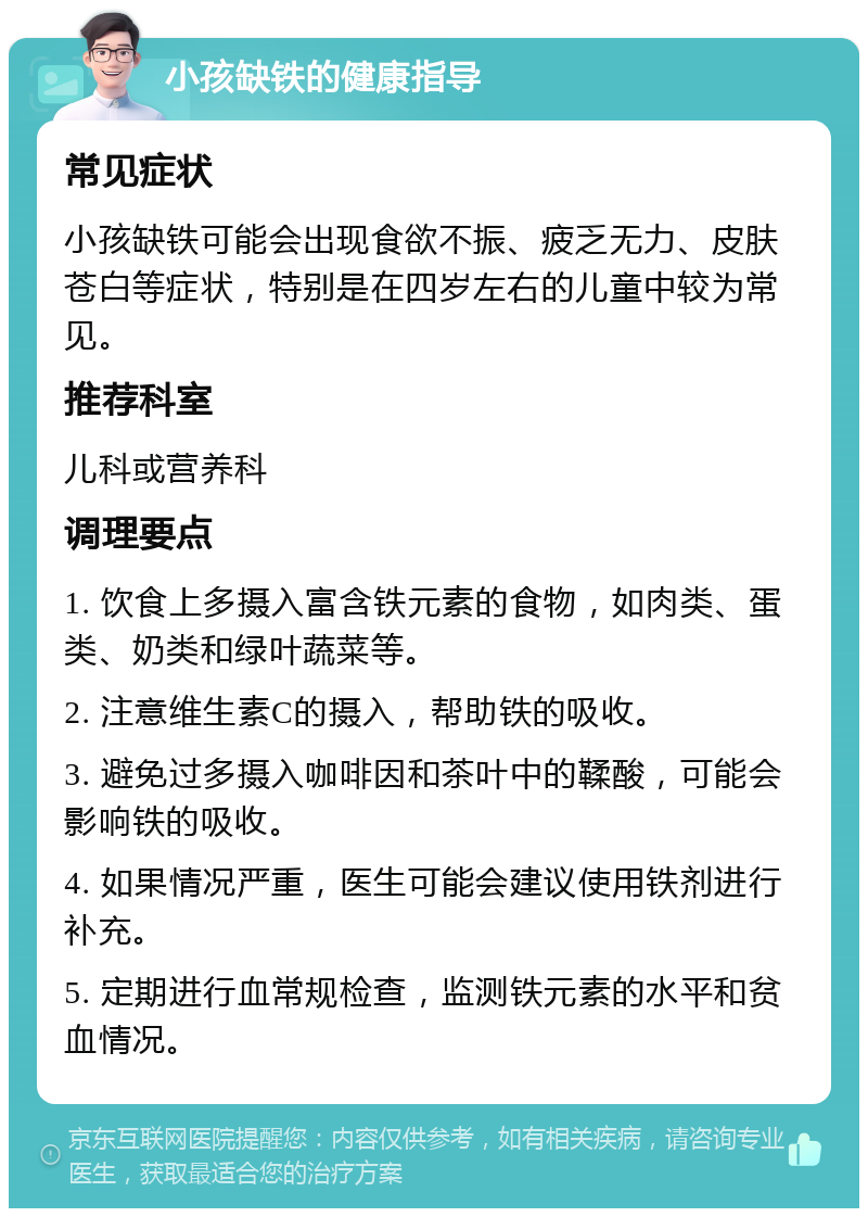 小孩缺铁的健康指导 常见症状 小孩缺铁可能会出现食欲不振、疲乏无力、皮肤苍白等症状，特别是在四岁左右的儿童中较为常见。 推荐科室 儿科或营养科 调理要点 1. 饮食上多摄入富含铁元素的食物，如肉类、蛋类、奶类和绿叶蔬菜等。 2. 注意维生素C的摄入，帮助铁的吸收。 3. 避免过多摄入咖啡因和茶叶中的鞣酸，可能会影响铁的吸收。 4. 如果情况严重，医生可能会建议使用铁剂进行补充。 5. 定期进行血常规检查，监测铁元素的水平和贫血情况。