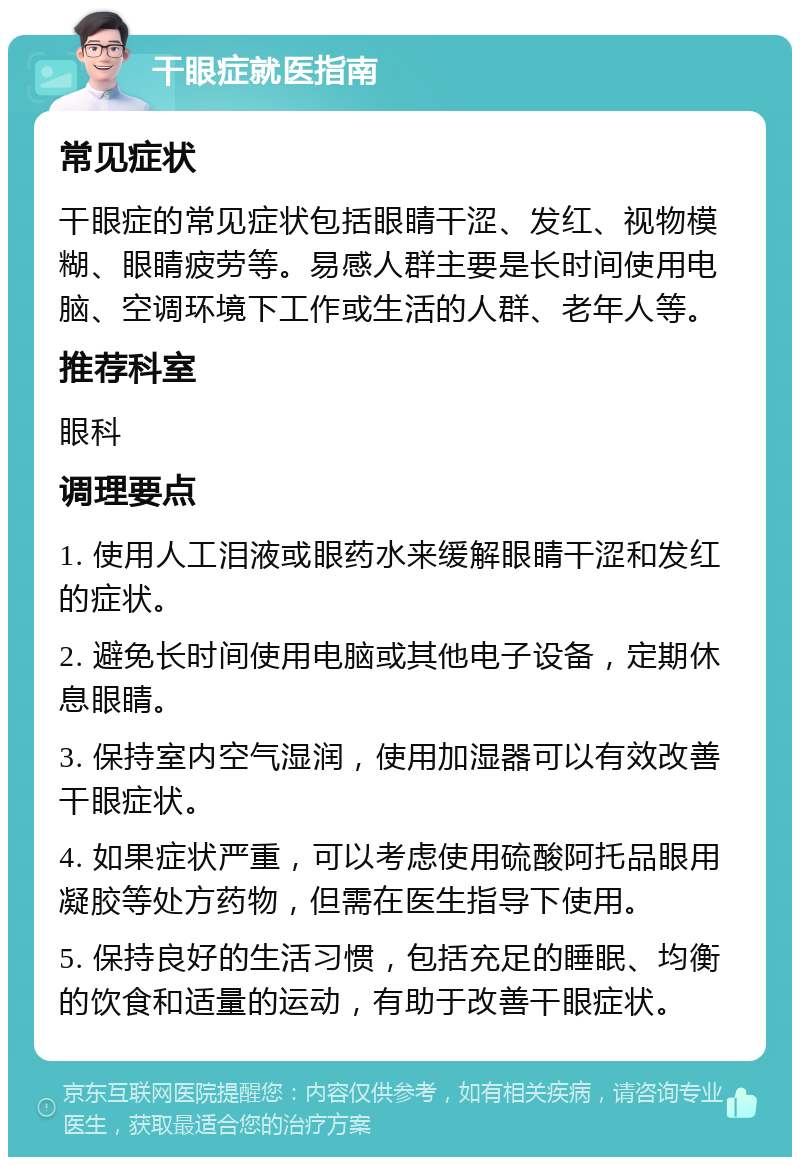 干眼症就医指南 常见症状 干眼症的常见症状包括眼睛干涩、发红、视物模糊、眼睛疲劳等。易感人群主要是长时间使用电脑、空调环境下工作或生活的人群、老年人等。 推荐科室 眼科 调理要点 1. 使用人工泪液或眼药水来缓解眼睛干涩和发红的症状。 2. 避免长时间使用电脑或其他电子设备，定期休息眼睛。 3. 保持室内空气湿润，使用加湿器可以有效改善干眼症状。 4. 如果症状严重，可以考虑使用硫酸阿托品眼用凝胶等处方药物，但需在医生指导下使用。 5. 保持良好的生活习惯，包括充足的睡眠、均衡的饮食和适量的运动，有助于改善干眼症状。