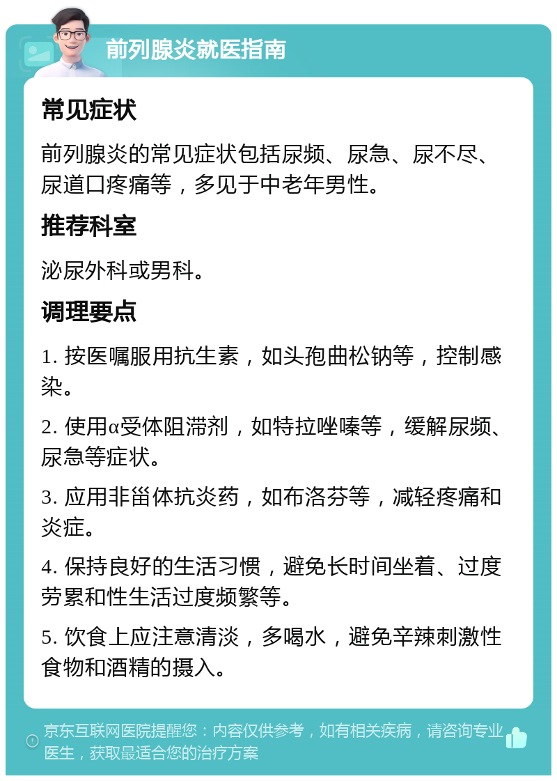 前列腺炎就医指南 常见症状 前列腺炎的常见症状包括尿频、尿急、尿不尽、尿道口疼痛等，多见于中老年男性。 推荐科室 泌尿外科或男科。 调理要点 1. 按医嘱服用抗生素，如头孢曲松钠等，控制感染。 2. 使用α受体阻滞剂，如特拉唑嗪等，缓解尿频、尿急等症状。 3. 应用非甾体抗炎药，如布洛芬等，减轻疼痛和炎症。 4. 保持良好的生活习惯，避免长时间坐着、过度劳累和性生活过度频繁等。 5. 饮食上应注意清淡，多喝水，避免辛辣刺激性食物和酒精的摄入。