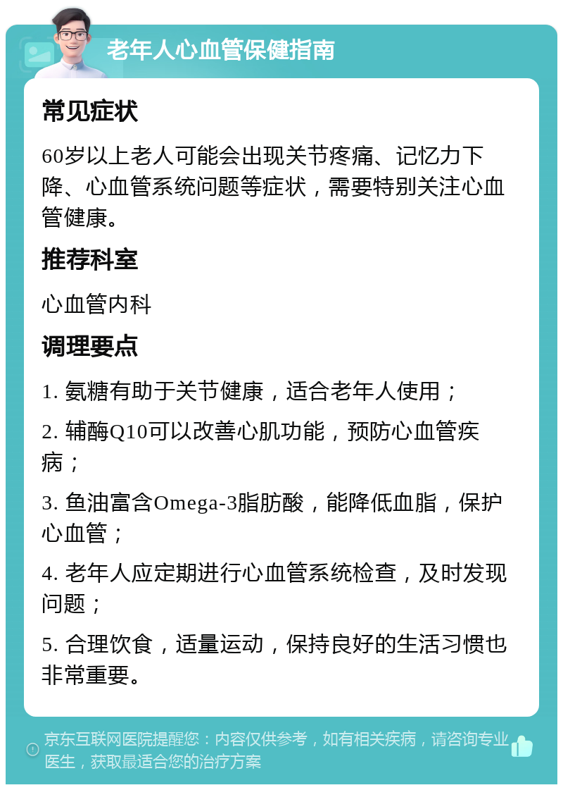 老年人心血管保健指南 常见症状 60岁以上老人可能会出现关节疼痛、记忆力下降、心血管系统问题等症状，需要特别关注心血管健康。 推荐科室 心血管内科 调理要点 1. 氨糖有助于关节健康，适合老年人使用； 2. 辅酶Q10可以改善心肌功能，预防心血管疾病； 3. 鱼油富含Omega-3脂肪酸，能降低血脂，保护心血管； 4. 老年人应定期进行心血管系统检查，及时发现问题； 5. 合理饮食，适量运动，保持良好的生活习惯也非常重要。