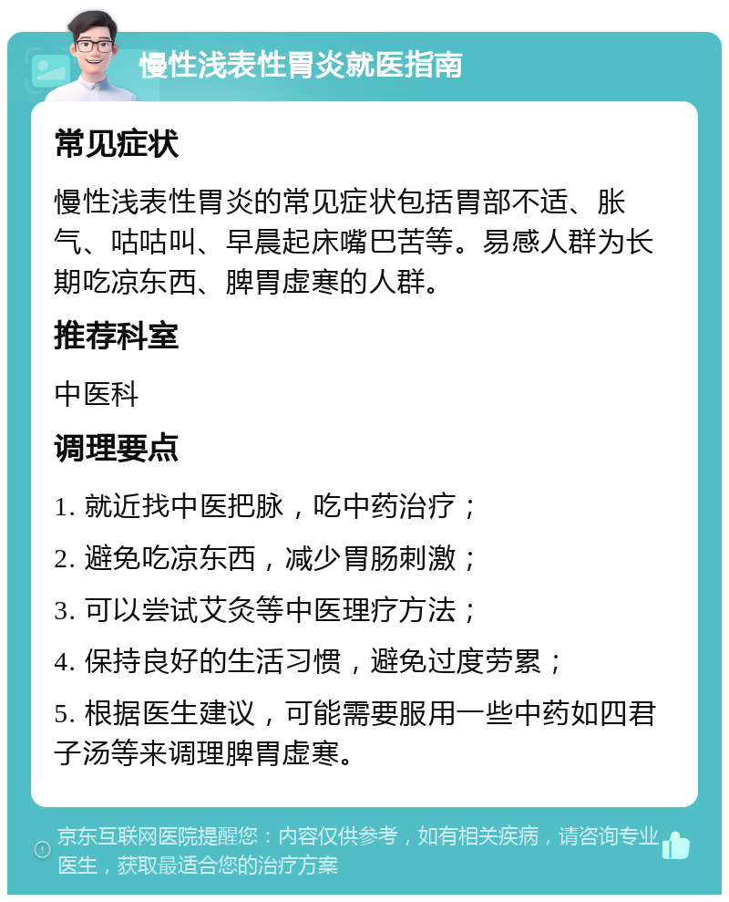 慢性浅表性胃炎就医指南 常见症状 慢性浅表性胃炎的常见症状包括胃部不适、胀气、咕咕叫、早晨起床嘴巴苦等。易感人群为长期吃凉东西、脾胃虚寒的人群。 推荐科室 中医科 调理要点 1. 就近找中医把脉，吃中药治疗； 2. 避免吃凉东西，减少胃肠刺激； 3. 可以尝试艾灸等中医理疗方法； 4. 保持良好的生活习惯，避免过度劳累； 5. 根据医生建议，可能需要服用一些中药如四君子汤等来调理脾胃虚寒。