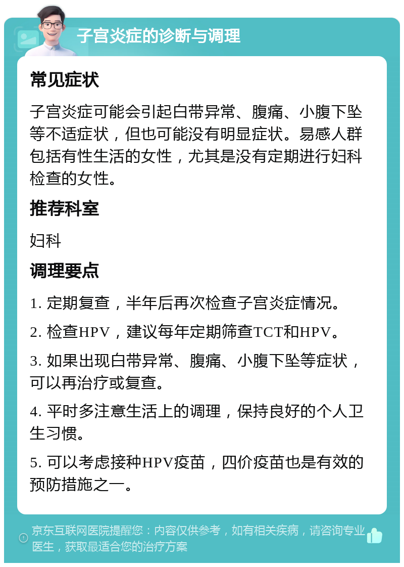 子宫炎症的诊断与调理 常见症状 子宫炎症可能会引起白带异常、腹痛、小腹下坠等不适症状，但也可能没有明显症状。易感人群包括有性生活的女性，尤其是没有定期进行妇科检查的女性。 推荐科室 妇科 调理要点 1. 定期复查，半年后再次检查子宫炎症情况。 2. 检查HPV，建议每年定期筛查TCT和HPV。 3. 如果出现白带异常、腹痛、小腹下坠等症状，可以再治疗或复查。 4. 平时多注意生活上的调理，保持良好的个人卫生习惯。 5. 可以考虑接种HPV疫苗，四价疫苗也是有效的预防措施之一。