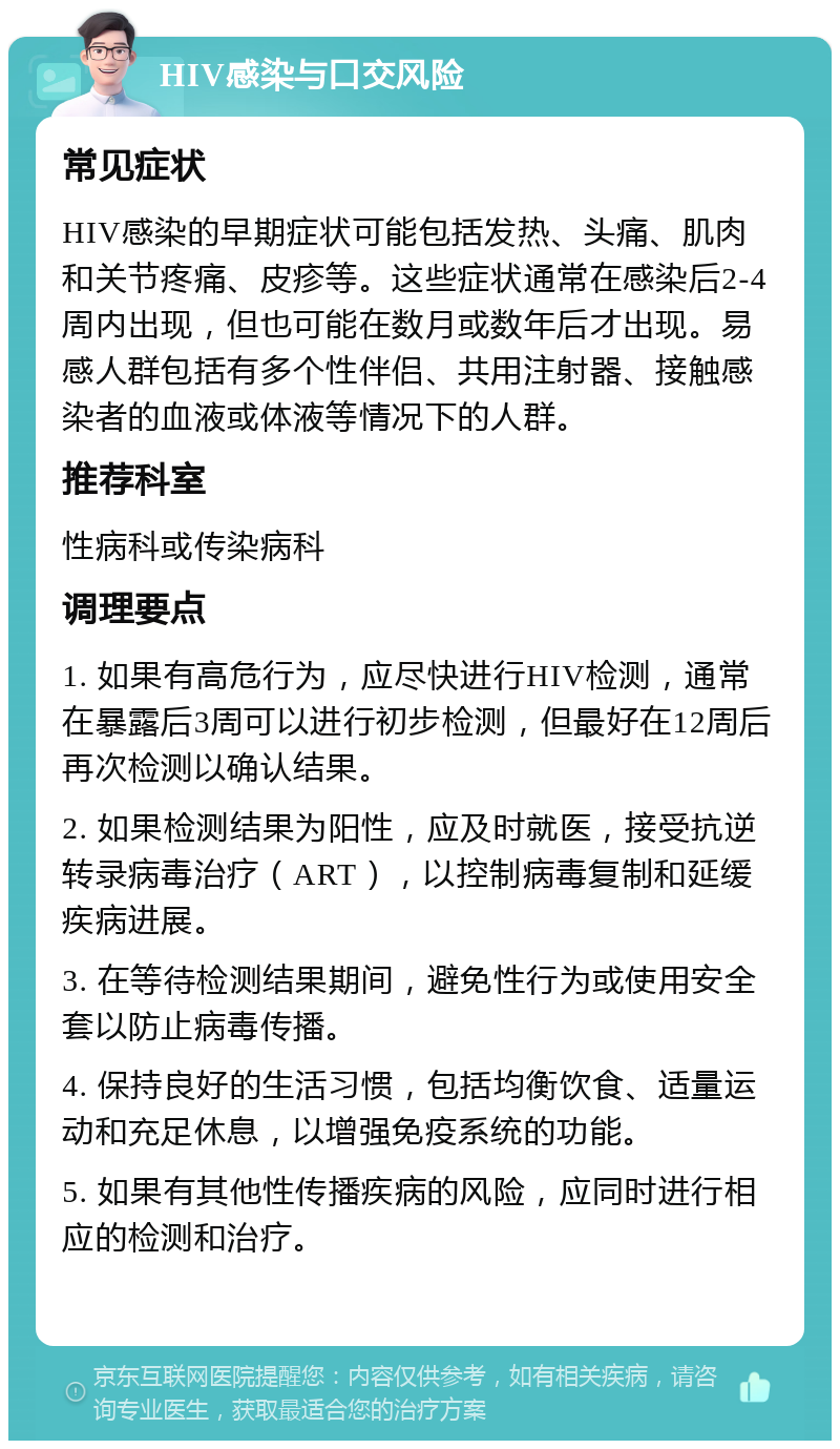 HIV感染与口交风险 常见症状 HIV感染的早期症状可能包括发热、头痛、肌肉和关节疼痛、皮疹等。这些症状通常在感染后2-4周内出现，但也可能在数月或数年后才出现。易感人群包括有多个性伴侣、共用注射器、接触感染者的血液或体液等情况下的人群。 推荐科室 性病科或传染病科 调理要点 1. 如果有高危行为，应尽快进行HIV检测，通常在暴露后3周可以进行初步检测，但最好在12周后再次检测以确认结果。 2. 如果检测结果为阳性，应及时就医，接受抗逆转录病毒治疗（ART），以控制病毒复制和延缓疾病进展。 3. 在等待检测结果期间，避免性行为或使用安全套以防止病毒传播。 4. 保持良好的生活习惯，包括均衡饮食、适量运动和充足休息，以增强免疫系统的功能。 5. 如果有其他性传播疾病的风险，应同时进行相应的检测和治疗。