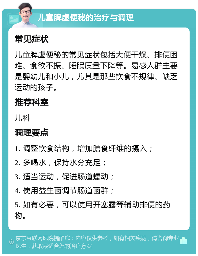 儿童脾虚便秘的治疗与调理 常见症状 儿童脾虚便秘的常见症状包括大便干燥、排便困难、食欲不振、睡眠质量下降等。易感人群主要是婴幼儿和小儿，尤其是那些饮食不规律、缺乏运动的孩子。 推荐科室 儿科 调理要点 1. 调整饮食结构，增加膳食纤维的摄入； 2. 多喝水，保持水分充足； 3. 适当运动，促进肠道蠕动； 4. 使用益生菌调节肠道菌群； 5. 如有必要，可以使用开塞露等辅助排便的药物。