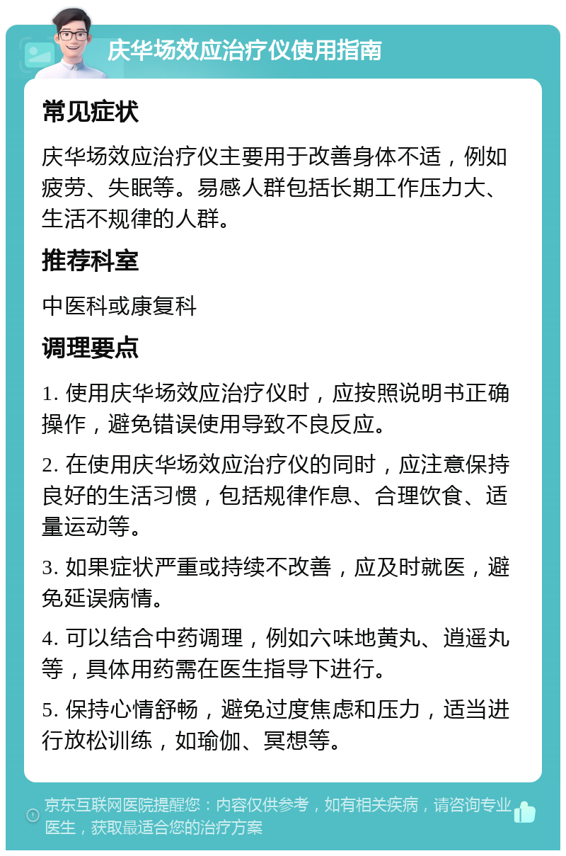 庆华场效应治疗仪使用指南 常见症状 庆华场效应治疗仪主要用于改善身体不适，例如疲劳、失眠等。易感人群包括长期工作压力大、生活不规律的人群。 推荐科室 中医科或康复科 调理要点 1. 使用庆华场效应治疗仪时，应按照说明书正确操作，避免错误使用导致不良反应。 2. 在使用庆华场效应治疗仪的同时，应注意保持良好的生活习惯，包括规律作息、合理饮食、适量运动等。 3. 如果症状严重或持续不改善，应及时就医，避免延误病情。 4. 可以结合中药调理，例如六味地黄丸、逍遥丸等，具体用药需在医生指导下进行。 5. 保持心情舒畅，避免过度焦虑和压力，适当进行放松训练，如瑜伽、冥想等。