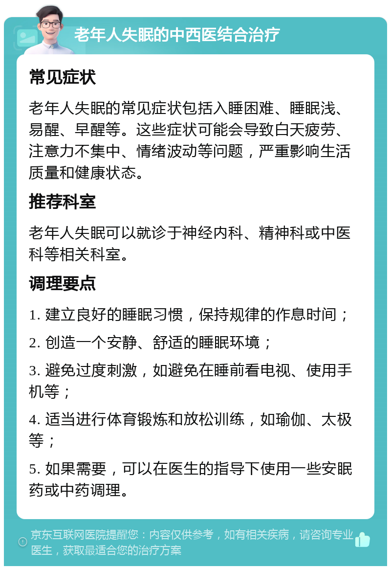 老年人失眠的中西医结合治疗 常见症状 老年人失眠的常见症状包括入睡困难、睡眠浅、易醒、早醒等。这些症状可能会导致白天疲劳、注意力不集中、情绪波动等问题，严重影响生活质量和健康状态。 推荐科室 老年人失眠可以就诊于神经内科、精神科或中医科等相关科室。 调理要点 1. 建立良好的睡眠习惯，保持规律的作息时间； 2. 创造一个安静、舒适的睡眠环境； 3. 避免过度刺激，如避免在睡前看电视、使用手机等； 4. 适当进行体育锻炼和放松训练，如瑜伽、太极等； 5. 如果需要，可以在医生的指导下使用一些安眠药或中药调理。