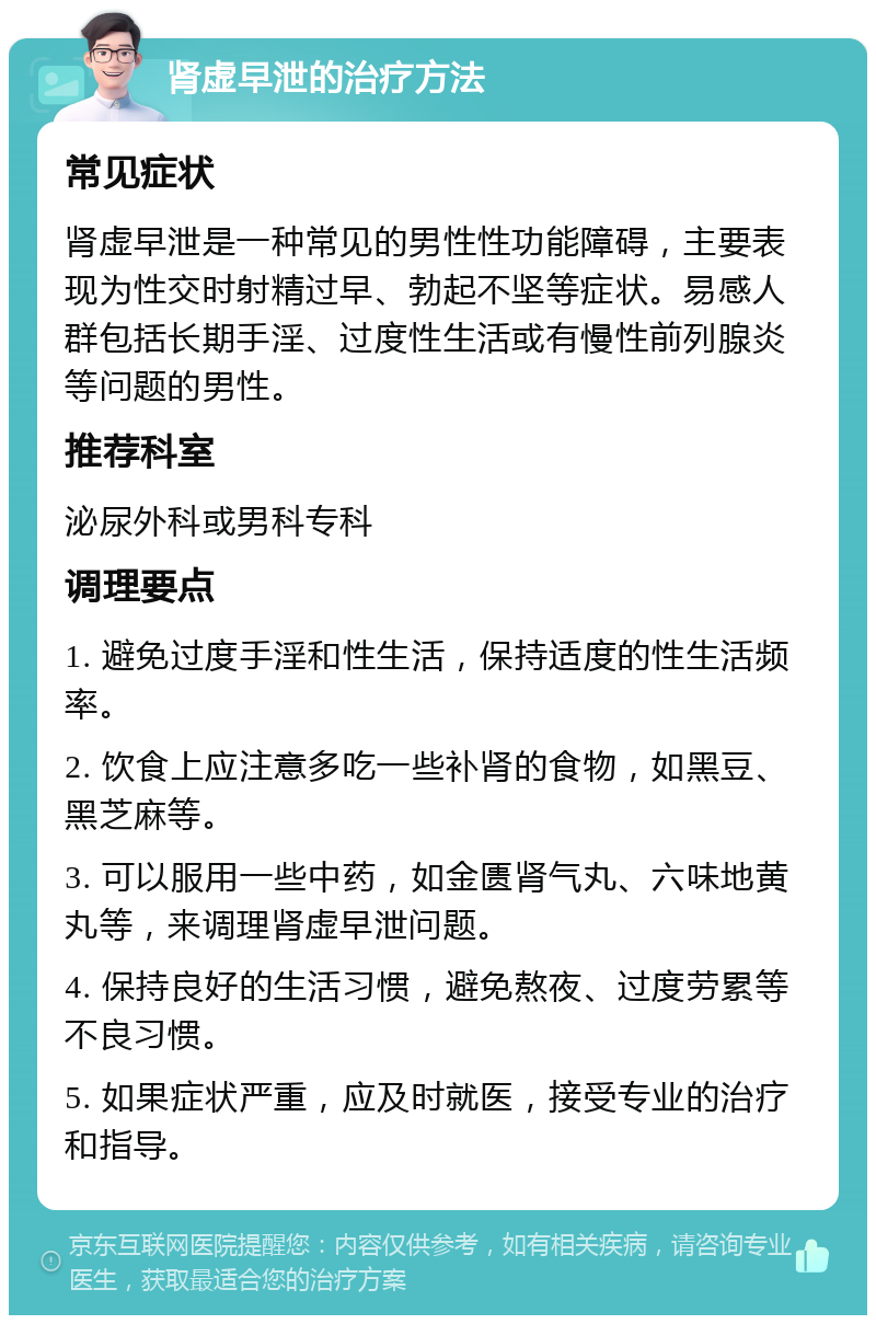 肾虚早泄的治疗方法 常见症状 肾虚早泄是一种常见的男性性功能障碍，主要表现为性交时射精过早、勃起不坚等症状。易感人群包括长期手淫、过度性生活或有慢性前列腺炎等问题的男性。 推荐科室 泌尿外科或男科专科 调理要点 1. 避免过度手淫和性生活，保持适度的性生活频率。 2. 饮食上应注意多吃一些补肾的食物，如黑豆、黑芝麻等。 3. 可以服用一些中药，如金匮肾气丸、六味地黄丸等，来调理肾虚早泄问题。 4. 保持良好的生活习惯，避免熬夜、过度劳累等不良习惯。 5. 如果症状严重，应及时就医，接受专业的治疗和指导。