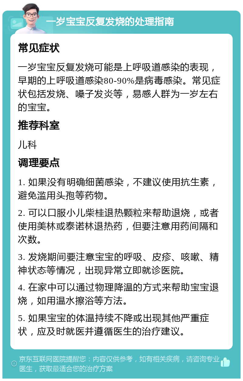 一岁宝宝反复发烧的处理指南 常见症状 一岁宝宝反复发烧可能是上呼吸道感染的表现，早期的上呼吸道感染80-90%是病毒感染。常见症状包括发烧、嗓子发炎等，易感人群为一岁左右的宝宝。 推荐科室 儿科 调理要点 1. 如果没有明确细菌感染，不建议使用抗生素，避免滥用头孢等药物。 2. 可以口服小儿柴桂退热颗粒来帮助退烧，或者使用美林或泰诺林退热药，但要注意用药间隔和次数。 3. 发烧期间要注意宝宝的呼吸、皮疹、咳嗽、精神状态等情况，出现异常立即就诊医院。 4. 在家中可以通过物理降温的方式来帮助宝宝退烧，如用温水擦浴等方法。 5. 如果宝宝的体温持续不降或出现其他严重症状，应及时就医并遵循医生的治疗建议。