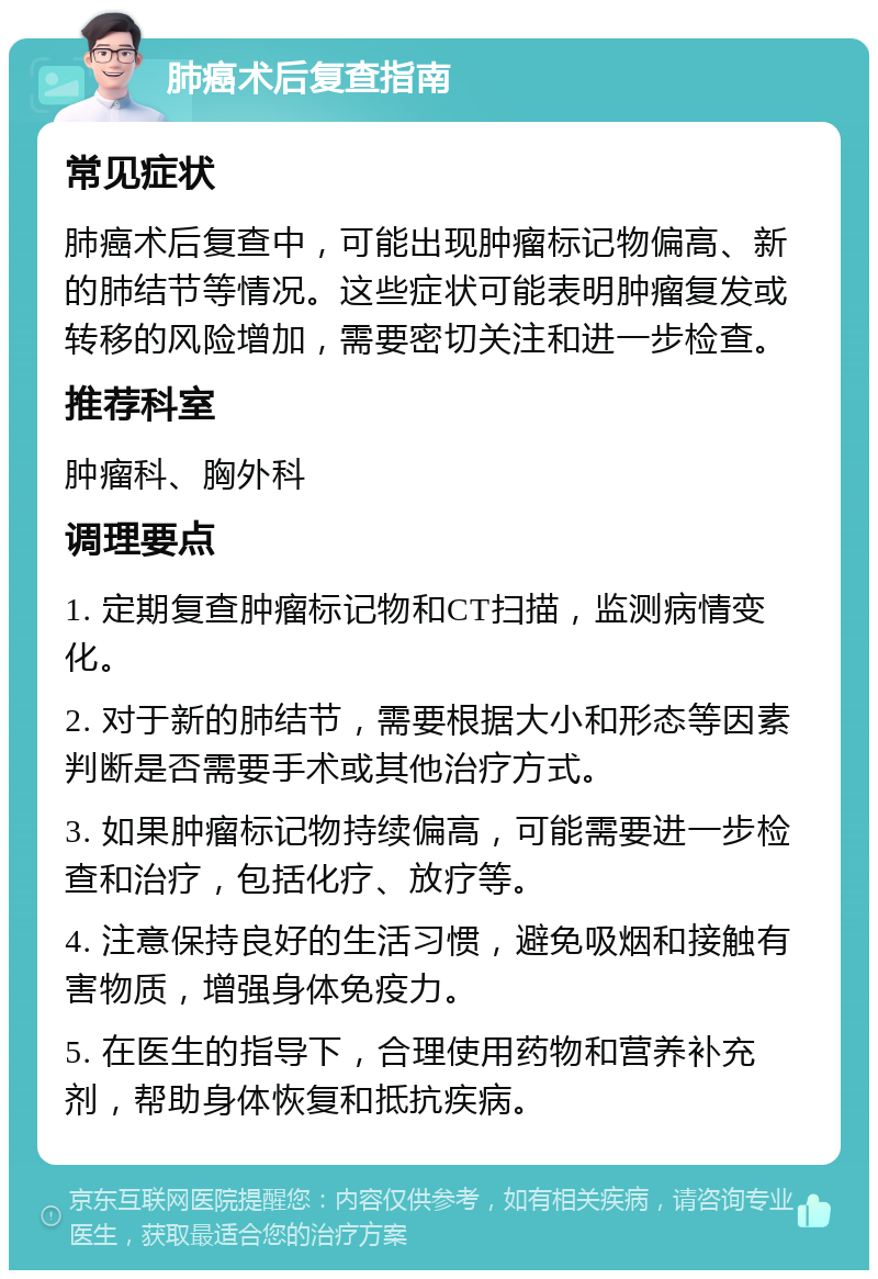 肺癌术后复查指南 常见症状 肺癌术后复查中，可能出现肿瘤标记物偏高、新的肺结节等情况。这些症状可能表明肿瘤复发或转移的风险增加，需要密切关注和进一步检查。 推荐科室 肿瘤科、胸外科 调理要点 1. 定期复查肿瘤标记物和CT扫描，监测病情变化。 2. 对于新的肺结节，需要根据大小和形态等因素判断是否需要手术或其他治疗方式。 3. 如果肿瘤标记物持续偏高，可能需要进一步检查和治疗，包括化疗、放疗等。 4. 注意保持良好的生活习惯，避免吸烟和接触有害物质，增强身体免疫力。 5. 在医生的指导下，合理使用药物和营养补充剂，帮助身体恢复和抵抗疾病。