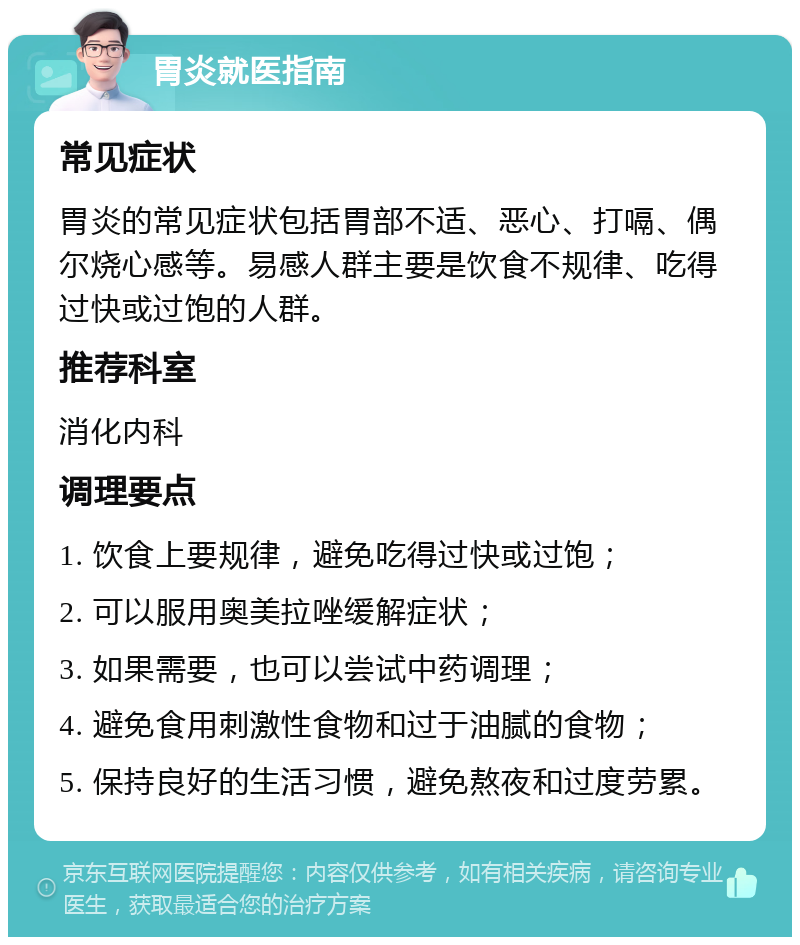 胃炎就医指南 常见症状 胃炎的常见症状包括胃部不适、恶心、打嗝、偶尔烧心感等。易感人群主要是饮食不规律、吃得过快或过饱的人群。 推荐科室 消化内科 调理要点 1. 饮食上要规律，避免吃得过快或过饱； 2. 可以服用奥美拉唑缓解症状； 3. 如果需要，也可以尝试中药调理； 4. 避免食用刺激性食物和过于油腻的食物； 5. 保持良好的生活习惯，避免熬夜和过度劳累。