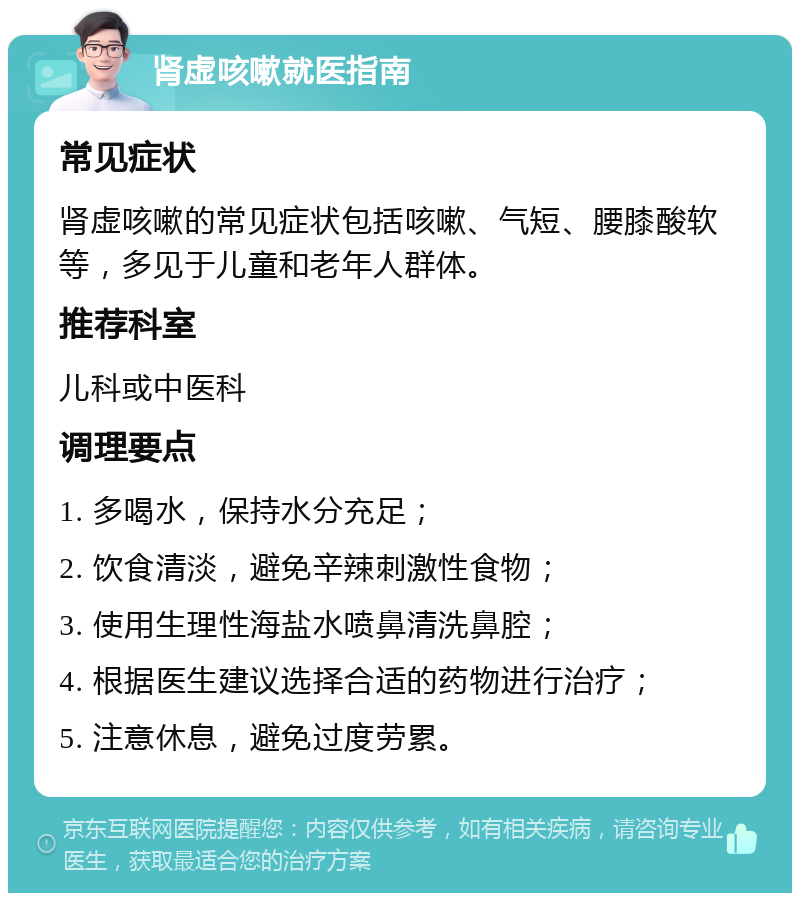 肾虚咳嗽就医指南 常见症状 肾虚咳嗽的常见症状包括咳嗽、气短、腰膝酸软等，多见于儿童和老年人群体。 推荐科室 儿科或中医科 调理要点 1. 多喝水，保持水分充足； 2. 饮食清淡，避免辛辣刺激性食物； 3. 使用生理性海盐水喷鼻清洗鼻腔； 4. 根据医生建议选择合适的药物进行治疗； 5. 注意休息，避免过度劳累。