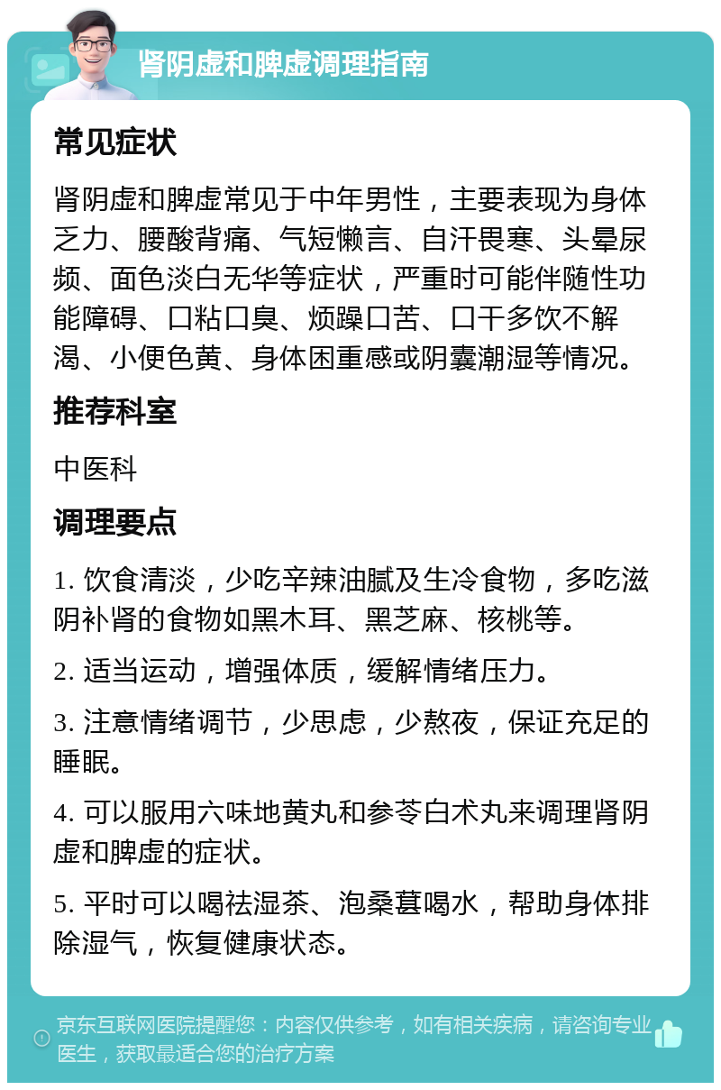 肾阴虚和脾虚调理指南 常见症状 肾阴虚和脾虚常见于中年男性，主要表现为身体乏力、腰酸背痛、气短懒言、自汗畏寒、头晕尿频、面色淡白无华等症状，严重时可能伴随性功能障碍、口粘口臭、烦躁口苦、口干多饮不解渴、小便色黄、身体困重感或阴囊潮湿等情况。 推荐科室 中医科 调理要点 1. 饮食清淡，少吃辛辣油腻及生冷食物，多吃滋阴补肾的食物如黑木耳、黑芝麻、核桃等。 2. 适当运动，增强体质，缓解情绪压力。 3. 注意情绪调节，少思虑，少熬夜，保证充足的睡眠。 4. 可以服用六味地黄丸和参苓白术丸来调理肾阴虚和脾虚的症状。 5. 平时可以喝祛湿茶、泡桑葚喝水，帮助身体排除湿气，恢复健康状态。