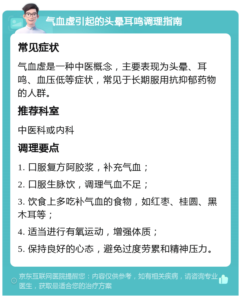 气血虚引起的头晕耳鸣调理指南 常见症状 气血虚是一种中医概念，主要表现为头晕、耳鸣、血压低等症状，常见于长期服用抗抑郁药物的人群。 推荐科室 中医科或内科 调理要点 1. 口服复方阿胶浆，补充气血； 2. 口服生脉饮，调理气血不足； 3. 饮食上多吃补气血的食物，如红枣、桂圆、黑木耳等； 4. 适当进行有氧运动，增强体质； 5. 保持良好的心态，避免过度劳累和精神压力。