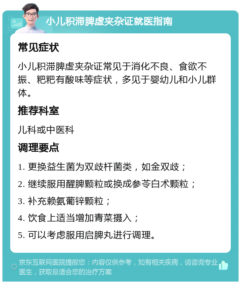 小儿积滞脾虚夹杂证就医指南 常见症状 小儿积滞脾虚夹杂证常见于消化不良、食欲不振、粑粑有酸味等症状，多见于婴幼儿和小儿群体。 推荐科室 儿科或中医科 调理要点 1. 更换益生菌为双歧杆菌类，如金双歧； 2. 继续服用醒脾颗粒或换成参苓白术颗粒； 3. 补充赖氨葡锌颗粒； 4. 饮食上适当增加青菜摄入； 5. 可以考虑服用启脾丸进行调理。