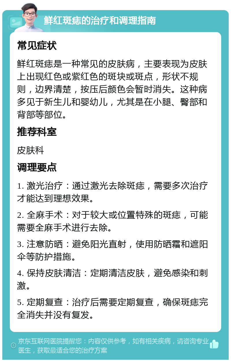 鲜红斑痣的治疗和调理指南 常见症状 鲜红斑痣是一种常见的皮肤病，主要表现为皮肤上出现红色或紫红色的斑块或斑点，形状不规则，边界清楚，按压后颜色会暂时消失。这种病多见于新生儿和婴幼儿，尤其是在小腿、臀部和背部等部位。 推荐科室 皮肤科 调理要点 1. 激光治疗：通过激光去除斑痣，需要多次治疗才能达到理想效果。 2. 全麻手术：对于较大或位置特殊的斑痣，可能需要全麻手术进行去除。 3. 注意防晒：避免阳光直射，使用防晒霜和遮阳伞等防护措施。 4. 保持皮肤清洁：定期清洁皮肤，避免感染和刺激。 5. 定期复查：治疗后需要定期复查，确保斑痣完全消失并没有复发。