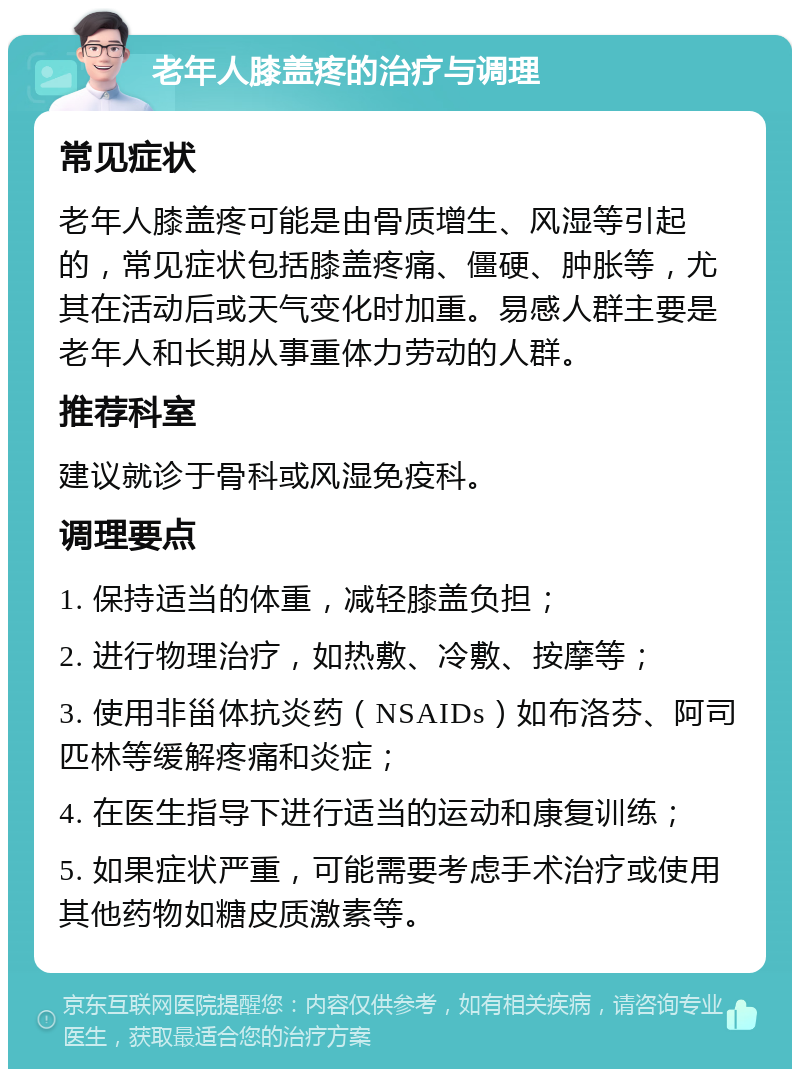 老年人膝盖疼的治疗与调理 常见症状 老年人膝盖疼可能是由骨质增生、风湿等引起的，常见症状包括膝盖疼痛、僵硬、肿胀等，尤其在活动后或天气变化时加重。易感人群主要是老年人和长期从事重体力劳动的人群。 推荐科室 建议就诊于骨科或风湿免疫科。 调理要点 1. 保持适当的体重，减轻膝盖负担； 2. 进行物理治疗，如热敷、冷敷、按摩等； 3. 使用非甾体抗炎药（NSAIDs）如布洛芬、阿司匹林等缓解疼痛和炎症； 4. 在医生指导下进行适当的运动和康复训练； 5. 如果症状严重，可能需要考虑手术治疗或使用其他药物如糖皮质激素等。