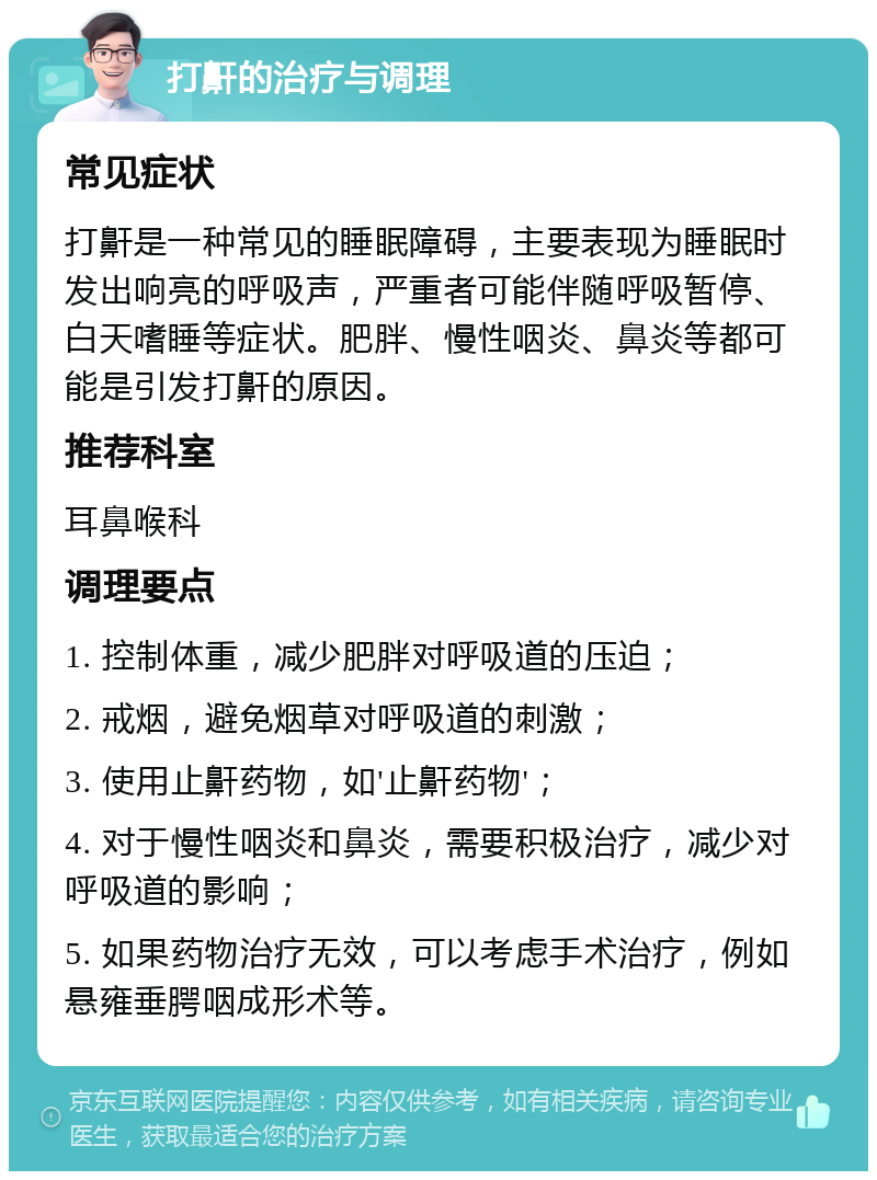 打鼾的治疗与调理 常见症状 打鼾是一种常见的睡眠障碍，主要表现为睡眠时发出响亮的呼吸声，严重者可能伴随呼吸暂停、白天嗜睡等症状。肥胖、慢性咽炎、鼻炎等都可能是引发打鼾的原因。 推荐科室 耳鼻喉科 调理要点 1. 控制体重，减少肥胖对呼吸道的压迫； 2. 戒烟，避免烟草对呼吸道的刺激； 3. 使用止鼾药物，如'止鼾药物'； 4. 对于慢性咽炎和鼻炎，需要积极治疗，减少对呼吸道的影响； 5. 如果药物治疗无效，可以考虑手术治疗，例如悬雍垂腭咽成形术等。