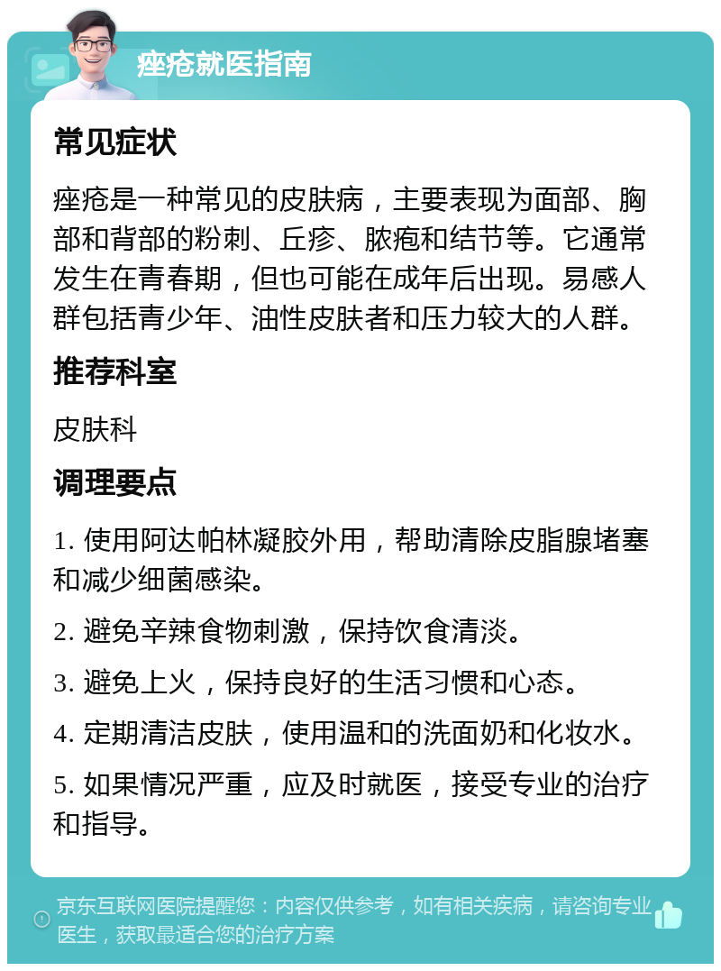 痤疮就医指南 常见症状 痤疮是一种常见的皮肤病，主要表现为面部、胸部和背部的粉刺、丘疹、脓疱和结节等。它通常发生在青春期，但也可能在成年后出现。易感人群包括青少年、油性皮肤者和压力较大的人群。 推荐科室 皮肤科 调理要点 1. 使用阿达帕林凝胶外用，帮助清除皮脂腺堵塞和减少细菌感染。 2. 避免辛辣食物刺激，保持饮食清淡。 3. 避免上火，保持良好的生活习惯和心态。 4. 定期清洁皮肤，使用温和的洗面奶和化妆水。 5. 如果情况严重，应及时就医，接受专业的治疗和指导。