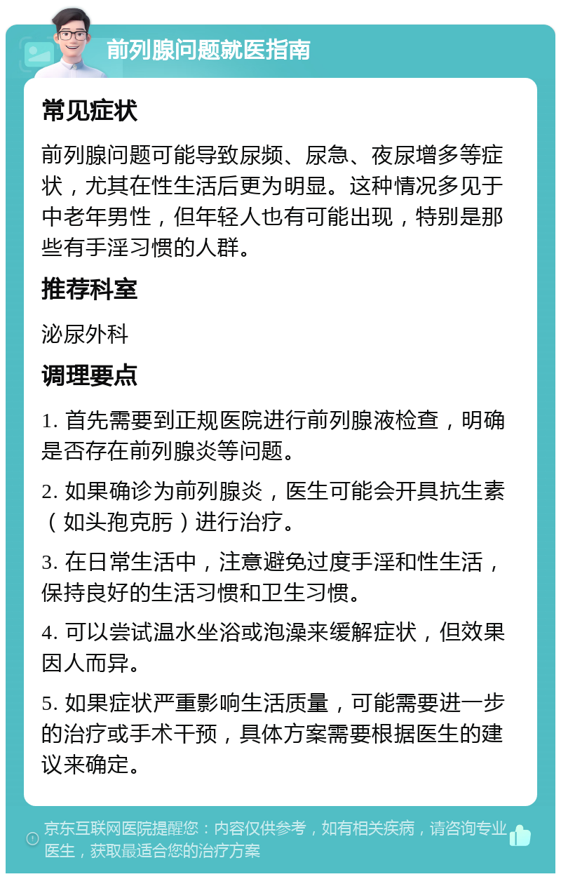 前列腺问题就医指南 常见症状 前列腺问题可能导致尿频、尿急、夜尿增多等症状，尤其在性生活后更为明显。这种情况多见于中老年男性，但年轻人也有可能出现，特别是那些有手淫习惯的人群。 推荐科室 泌尿外科 调理要点 1. 首先需要到正规医院进行前列腺液检查，明确是否存在前列腺炎等问题。 2. 如果确诊为前列腺炎，医生可能会开具抗生素（如头孢克肟）进行治疗。 3. 在日常生活中，注意避免过度手淫和性生活，保持良好的生活习惯和卫生习惯。 4. 可以尝试温水坐浴或泡澡来缓解症状，但效果因人而异。 5. 如果症状严重影响生活质量，可能需要进一步的治疗或手术干预，具体方案需要根据医生的建议来确定。